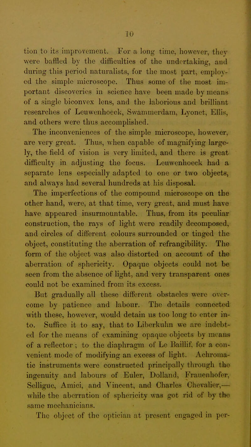 iO tion to its improvement. For a long time, however, they were baffled by the difficulties of the undertaking, and during this period naturalists, for the most part, employ- ed the simple microscope. Thus some of the most im- portant discoveries in science have been made by means of a single biconvex lens, and the laborious and brilliant researches of Leuwenhoeck, Swammerdam, Lyonet, Ellis, and others were thus accomplished. The inconveniences of the simple microscope, however, are very great. Thus, when capable of magnify ing large- ly, the field of vision is very limited, and there is great difficulty in adjusting the focus. Leuwenhoeck had a separate lens especially adapted to one or two objects, and always had several hundreds at his disposal. The imperfections of the compound microscope on the other hand, were, at that time, very great, and must have have appeared insurmountable. Thus, from its peculiar construction, the rays of light were readily decomposed, and circles of diflerent colours surrounded or tinged the object, constituting the aberration of refrangibility. The form of the object was also distorted on account of the aberration of sphericity. Opaque objects could not be seen from the absence of light, and very transparent ones could not be examined from its excess. But gradually all these different obstacles were over- come by patience and labour. The details connected with these, however, would detain us too long to enter in- to. Suffice it to say, that to Liberkuim we are indebt- ed for the means of examining opaque objects by means of a reflector ; to the diaphragm of Le liaillif. for a con- venient mode of modifying an excess of light. Achroma- tic instruments were constructed principally through the ingenuity and labours of Euler, Dolland, Frauenhofer, Selligue, Amici, and Vincent, and Charles Chevalier,— while the aberration of sphericity was got rid of by the same mechanicians. The object of the optician at present engaged in per-