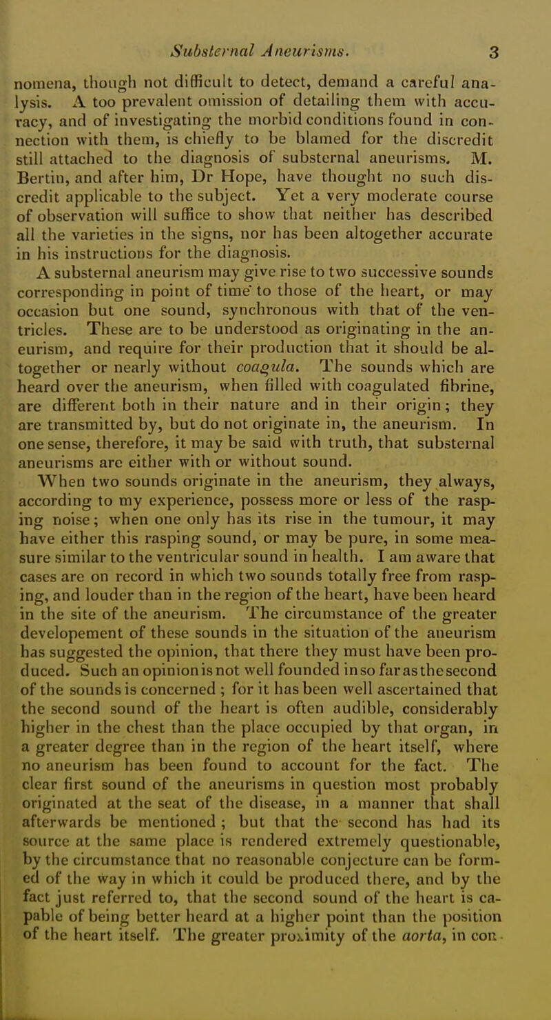 noniena, though not difficult to detect, demand a careful ana- lysis. A too prevalent omission of detailing them with accu- racy, and of investigating the morbid conditions found in con- nection with them, is chiefly to be blamed for the discredit still attached to the diagnosis of substernal aneurisms. M. Bertin, and after him, Dr Hope, have thought no such dis- credit applicable to the subject. Yet a very moderate course of observation will suffice to show that neither has described all the varieties in the signs, nor has been altogether accurate in his instructions for the diagnosis. A substernal aneurism may give rise to two successive sounds con*esponding in point of time to those of the heart, or may occasion but one sound, synchronous with that of the ven- tricles. These are to be understood as originating in the an- eurism, and require for their production that it should be al- together or nearly without coa^ula. The sounds which are heard over the aneurism, when filled with coagulated fibrine, are different both in their nature and in their origin; they are transmitted by, but do not originate in, the aneurism. In one sense, therefore, it may be said with truth, that substernal aneurisms are either with or without sound. When two sounds originate in the aneurism, they always, according to my experience, possess more or less of the rasp- ing noise; when one only has its rise in the tumour, it may have either this rasping sound, or may be pure, in some mea- sure similar to the ventricular sound in health. I am aware that cases are on record in which two sounds totally free from rasp- ing, and louder than in the region of the heart, have been heard in the site of the aneurism. The circumstance of the greater developement of these sounds in the situation of the aneurism has suggested the opinion, that there they must have been pro- duced. Such an opinion isnot well founded inso far as the second of the sounds is concerned ; for it has been well ascertained that the second sound of the heart is often audible, considerably higher in the chest than the place occupied by that organ, in a greater degree than in the region of the heart itself, where no aneurism has been found to account for the fact. The clear first sound of the aneurisms in question most probably originated at the seat of the disease, in a manner that shall afterwards be mentioned ; but that the second has had its source at the same place is rendered extremely questionable, by the circumstance that no reasonable conjecture can be form- ed of the way in which it could be produced there, and by the fact just referred to, that the second sound of the heart is ca- pable of being better heard at a higher point than the position of the heart itself. The greater proximity of the aorta, in con •