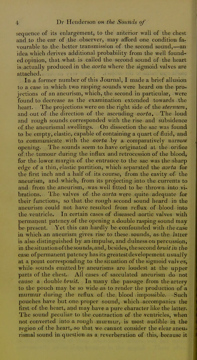 sequence of its enlargement, to the anterior wall of the chest and to the ear of the observer, may afford one condition fa- vourable to the better transmission of the second sound,—an idea which derives additional probability from the well found- ed opinion, that what is called the second sound of the heart is actually produced in the aorta where the sigmoid valves are attached. In a former number of this Journal, I made a brief allusion to a case in which two rasping sounds were heard on the pro- jections of an aneurism, which, the second in particular, were found to decrease as the examination extended towards the heart. The projections were on the right side of the sternum, and out of the direction of the ascending aorta. The loud, and rough sounds corresponded with the rise and subsidence of the aneurismal swellings. On dissection the sac was found to be empty, elastic, capable of containing a quart of fluid, and to communicate with the aorta by a comparatively narrow opening. The sounds seem to have originated at the orifice of the tumour dui'ing the influx and retrocession of the blood, for the lower margin of the entrance to the sac was the sharp edge of a thin, elastic partition, which separated the aorta for the first inch and a half of its course, from the cavity of the aneurism, and which, from its projecting into the currents to and from the aneurism, was well fitted to be thrown into vi- brations. The valves of the aorta were quite adequate for their functions, so that the rough second sound heard in the aneurism could not have resulted from reflux of blood into the ventricle. In certain cases of diseased aortic valves with permanent patency of the opening a double rasping sound may be present. Yet this can hardly be confounded with the case in which an aneurism gives rise to these.sounds, as the latter is also distinguished by an impulse, and dulness on percussion, in the situation of the sounds, and, besides, the second britit in the case ofpermanent patency has its greatestdevelopcment usually at a point corresponding to the situation of the sigmoid vaives, while sounds emitted by aneurisms are loudest at the upper parts of the chest. All cases of sacculated aneurism do not cause a double bruit. In many the passage from the artery to the pouch may be so wide as to render tiie production of a murmur during the reflux of the. blood . impossible. Such pouches have but one^ proper sound, which accompanies the first of the heart, and may have a pure character like the latter. The sound peculiar to the contraction of the ventricles, when not converted into a rough murmur, is most audible in the region of the heart, so that we cannot consider the clear aneu- rismal sound in question as a reverberation of this, because it