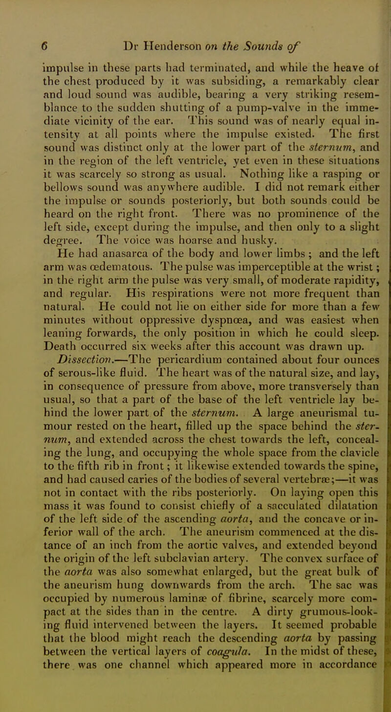 impulse in these parts had terminated, and while the heave of the chest produced by it was subsiding, a remarkably clear and loud sound was audible, bearing a very striking resem- blance to the sudden shutting of a pump-valve in the imme- diate vicinity of the ear. This sound was of nearly equal in- tensity at all points where the impulse existed. The first sound was distinct only at the lower part of the sternum, and in the region of the left ventricle, yet even in these situations it was scarcely so strong as usual. Nothing like a rasping or bellows sound was anywhere audible. I did not remark either the impulse or sounds posteriorly, but both sounds could be heard on the right front. There was no prominence of the left side, except during the impulse, and then only to a slight degree. The voice was hoarse and husky. He had anasarca of the body and lower limbs ; and the left arm was cedematous. The pulse was imperceptible at the wrist; in the right arm the pulse was very small, of moderate rapidity, and regular. His respirations were not more frequent than natural. He could not lie on either side for more than a few minutes without oppressive dyspnoea, and was easiest when leaning forwards, the only position in which he could sleep. Death occurred six weeks after this account was drawn up. Dissection.—The pericardium contained about four ounces of serous-like fluid. The heart was of the natural size, and lay, in consequence of pressure from above, more transversely than usual, so that a part of the base of the left ventricle lay be- hind the lower part of the sternum. A large aneurismal tu- mour rested on the heart, filled up the space behind the ster- num, and extended across the chest towards the left, conceal- ing the lung, and occupying the whole space from the clavicle to the fifth rib in front; it likewise extended towards the spine, and had caused caries of the bodies of several vertebrae;—it was not in contact with the ribs posteriorly. On laying open this mass it was found to consist chiefly of a sacculated dilatation of the left side of the ascending aorta, and the concave or in- ferior wall of the arch. The aneurism commenced at the dis- tance of an inch from the aortic valves, and extended beyond the origin of the left subclavian artery. The convex surface of the aorta was also somewhat enlarged, but the great bulk of the aneurism hung downwards from the arch. The sac was occupied by numerous laminae of fibrine, scarcely more com- pact at the sides than in the centre. A dirty grumous-look- ing fluid intervened between the layers. It seemed probable that the blood might reach the descending aorta by passing between the vertical layers of coagula. In the midst of these, there was one channel which appeared more in accordance