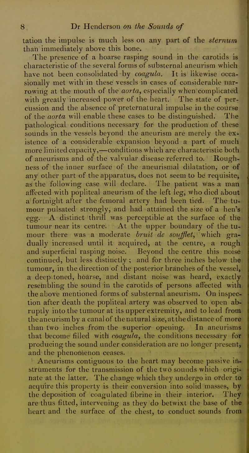 tation the impulse is much less on any part of the sternum than immediately above this bone. The presence of a hoarse rasping sound in the carotids is characteristic of the several forms of substernal aneurism which have not been consolidated by coagula. It is likewise occa- sionally met with in these vessels in cases of considerable nar- rowing at the mouth of the aorta, especially when complicated with greatly increased power of the heart. The state of per- cussion and the absence of preternatural impulse in the course of the aorta will enable these cases to be distinguished. Tlie pathological conditions necessary for the production of these sounds in the vessels beyond the aneurism are merely the ex- istence of a considerable expansion beyond a part of much more limited capacity,—conditions which are characteristic both of aneurisms and ojf the valvular disease referred to. Rough- ness of the inner surface of the aneurismal dilatation, or of any other part of the apparatus, does not seem to be requisitCj as the following case will declare. The patient was a man affected with popliteal aneurism of the left leg, who died about a fortnight after the femoral artery had been tied. The tu- mour pulsated strongly, and had attained the size of a hen's egg. A distinct thrill was perceptible at the surface of the tumour near its centre. At the upper boundary of the tu- mour there was a moderate bruit de sovjflet, which gra- dually increased until it acquired, at the centre, a rough and superficial rasping noise. Beyond the centre this noise continued, but less distinctly; and for three inches below the tumour, in the direction of the posterior branches of the vessel, a deep-toned, hoarse, and distant noise was heard, exactly resehibling the sound in the carotids of persons affected with the above mentioned forms of substernal aneurism. On inspec- tion after death the popliteal artery was observed to open ab- ruptly into the tumour at its upper extremity, and to lead from the aneurism by a canal of the natural size, at the distance of more than two inches from the superior opening. In aneurisms that become filled with coagula, the conditions necessary for producing the sound under consideration are no longer present, and the phenomenon ceases. ' Aneurisms contiguous to the heart may become passive in- struments for the transmission of the two sounds which origi- nate at the latter. The change which they undergo in order to acquire this property is their conversion into solid masses, by the deposition of coagulated fibrine in their interior. They are thus fitted, intervening as they do betwixt the base of the heart and the surface of the chest, to conduct sounds from