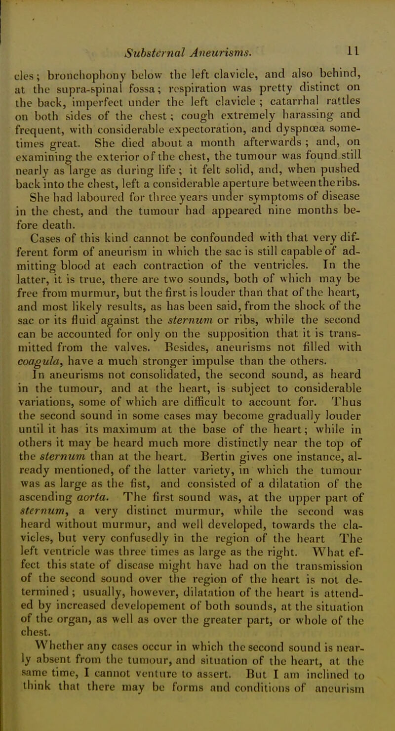 cles; bronchophony below the left clavicle, and also behind, at the supra-spinal fossa; respiration was pretty distinct on the back, imperfect under the left clavicle ; catarrhal rattles on both sides of the chest; cough extremely harassing and frequent, with considerable expectoration, and dyspnoea some- times great. She died about a month afterwards ; and, on examining the exterior of the chest, the tumour was found still nearly as large as during life ; it felt solid, and, when pushed back into the chest, left a considerable aperture between the ribs. She had laboured for three years under symptoms of disease in the chest, and the tumour had appeared nine months be- fore death. Cases of this kind cannot be confounded with that very dif- ferent form of aneurism in which the sac is still capable of ad- mittins: blood at each contraction of the ventricles. In the latter, it is true, there are two sounds, both of which may be free from murmur, but the first is louder than that of the heart, and most likely results, as has been said, from the shock of the sac or its fluid against the sternuvi or ribs, while the second can be accounted for only on the supposition that it is trans- mitted from the valves. Besides, aneurisms not filled with coagula, have a much stronger impulse than the others. In aneurisms not consolidated, the second sound, as heard in the tumour, and at the heart, is subject to considerable variations, some of which are difficult to account for. Thus the second sound in some cases may become gradually louder until it has its maximum at the base of the heart; while in others it may be heard much more distinctly near the top of the sternum than at the heart. Berlin gives one instance, al- ready mentioned, of the latter variety, in which the tumour was as large as the fist, and consisted of a dilatation of the ascending aorta. The first sound was, at the upper part of ste}num, a very distinct murmur, while the second was heard without murmur, and well developed, towards the cla- vicles, but very confusedly in the region of the heart The left ventricle was three times as large as the right. What ef- fect this state of disease might have had on the transmission of the second sound over the region of the heart is not de- termined ; usually, however, dilatation of the heart is attend- ed by increased developement of both sounds, at the situation of the organ, as well as over the greater part, or whole of the chest. Whether any cases occur in which the second sound is near- ly absent from the tumour, and situation of the heart, at the same time, I cannot venture to assert. But I am inclined to think that there may be forms and conditions of aneurism
