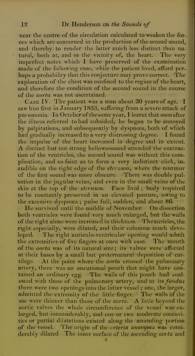 near the centre of the circulation calculated to weaken the for- ces which are concerned in the production of the second sound, and thereby to render the latter much less distinct than na- tural, both at, and in the vicinity of, the heart. The very imperfect notes which I have preserved of the examination made of the following case, while the patient lived, afford per- haps a probability that this conjecture may prove correct. The exploration of the chest was confined to the region of the heart, and therefore the condition of the second sound in the course of the aorta was not ascertained. Case IV. The patient was a man about 30 years of age. I saw him first in January 1833, suffering from a severe attack of pneumonia. In October of the same year, I learnt that soon after the illness referred to had subsided, he began to be annoyed by palpitations, and subsequently by dyspnoea, both of which had gradually increased to a very distressing degree. I foimd the impulse of the heart increased in degree and in extent. A distinct but not strong bellows-sound attended the contrac- tion of the ventricles, the second sound was without this com- plication, and so faint as to form a very indistinct click, in- audible on the right edge of the sternum, where the murmur of the first sound was more obscure. There svas double pul- sation in the jugular veins, and even in the small veins of the skin at the top of the sternum. Face livid ; body required to be constantly preserved in an elevated posture, owing to the excessive dyspnoea ; pulse full, sudden, and about 86. He survived until the middle of November. On dissection both ventricles were found very much enlarged, but the walls of the right alone were increased in thickness. Theauricles, the right especially, were dilated, and their columnje much deve- loped. The right auriculo-ventricular opening would admit the extremities of five fingers at once with ease. The mouth of the aorta was of its natural size; its valves were affected at their bases by a small but preternatural deposition of car- tilage. At the point where the aorta crossed the pulmonary artery, there was an aneurismal pouch that might have con- tained an ordinary egg. The walls of this pouch had coal- esced with those of the pulmonary artery, and at ns fundus there were two openings into the latter vessel; one, the larger, admitted the extremity of the little finger. The walls of the sac were thinner than those of the aorta. A little beyond the aortic valves the whole circumference of the vessel was en- larged, but inconsiderably, and one or two moderate concavi- ties or partial dilatations existed along the ascending portion of the vessel. The origin of the <,rteria anonyma was Consi- derably dilated The inner surface of the ascending aorta and 3