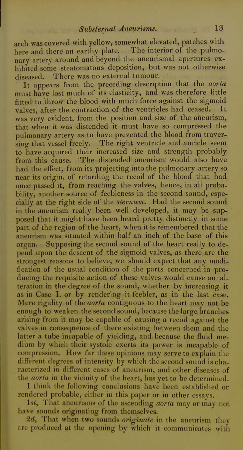 arch was covered with yellow, somewhat elevated, patches with here and there art earthy plate. The interior of tlie pulmo- nary artery around and beyond the aneurismal apertures ex- hibited some steatomatous deposition, but was not otherwise diseased. There was no external tumour. It appears from the preceding description that the aorta must have lost much of its elasticity, and was therefore little fitted to throw the blood with much force against the sigmoid valves, after the contraction of the ventricles had ceased. It was very evident, from the position and size of the aneurism, that when it was distended it must have so compressed the pulmonary artery as to have prevented the blood from traver- sing that vessel freely. The right ventricle and auricle seem to have acquired their increased size and strength probably from this cause. The distended aneurism would also have had the effect, from its projecting into the pulmonary artery so near its origin, of retarding the recoil of the blood that had once passed it, from reaching the valves, hence, in all proba- bility, another source of feebleness in the second sound, espe- cially at the right side of the sternum. Had the second sound in the aneurism really been well developed, it may be sup- posed that it might have been heard pretty distinctly in some part of the region of the heart, when it is remembered that the aneurism was situated within half an inch of the base of this organ. Supposing the second sound of the heart really to de- pend upon the descent of the sigmoid valves, as there are the strongest reasons to believe, we should expect that any modi- fication of the usual condition of the parts concerned in pro- ducing the requisite action of these valves would cause an al- teration in the degree of the sound, whether by increasing it as in Case T. or by rendering it feebler, as in the last case. Mere rigidity of the aorta contiguous to the heart may not be enough to weaken the second sound, because the large branches arising from it may be capable of causing a recoil against the valves in consequence of there existing between them and the latter a tube incapable of yielding, and because the fluid me- dium by which their systole exerts its power is incapable of compression. How far these opinions may serve to explain the different degrees of intensity by which the second sound is cha- racterized in different cases of aneurism, and other diseases of the aorta in the vicinity of the heart, has yet to be determined. I think the following conclusions have been established or rendered probable, either in this paper or in other essays. 1*^, That aneurisms of the ascending aorta may or may not have sounds originating from themselves. 9.(1, That when two sounds originate in the aneurism they are produced at the opening by which it communicates with