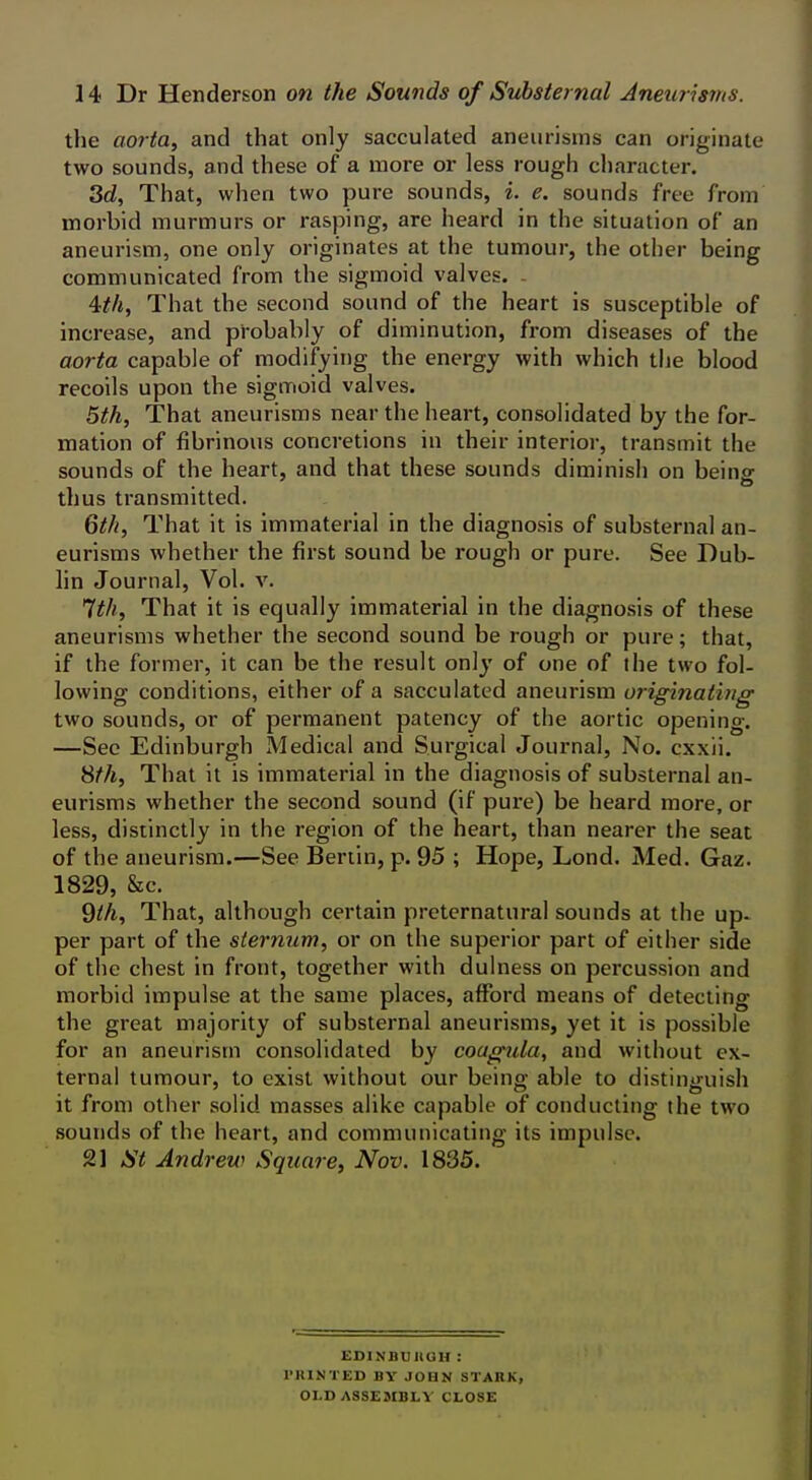 the aorta, and that only sacculated aneurisms can originate two sounds, and these of a more or less rough character. 3d, That, when two pure sounds, i. e. sounds free from morbid murmurs or rasping, are heard in the situation of an aneurism, one only originates at the tumour, the other being communicated from the sigmoid valves. ^th, That the second sound of the heart is susceptible of increase, and probably of diminution, from diseases of the aorta capable of modifying the energy with which tlje blood recoils upon the sigmoid valves. 5th, That aneurisms near the heart, consolidated by the for- mation of fibrinous concretions in their interior, transmit the sounds of the heart, and that these sounds diminish on being thus transmitted. Qth, That it is immaterial in the diagnosis of substernal an- eurisms whether the first sound be rough or pure. See Dub- lin Journal, Vol. v. '^th. That it is equally immaterial in the diagnosis of these aneurisms whether the second sound be rough or pure; that, if the former, it can be the result only of one of the two fol- lowing conditions, either of a sacculated aneurism originating two sounds, or of permanent patency of the aortic opening. —See Edinburgh Medical and Surgical Journal, No. cxxii. 8^A, That it is immaterial in the diagnosis of substernal an- eurisms whether the second sound (if pure) be heard more, or less, distinctly in the region of the heart, than nearer the seat of the aneurism.—See Berlin, p. 95 ; Hope, Lond. Med. Gaz. 1829, &c. 9//i, That, although certain preternatural sounds at the up- per part of the sternum, or on the superior part of either side of the chest in front, together with dulness on percussion and morbid impulse at the same places, afford means of detecting the great majority of substernal aneurisms, yet it is possible for an aneurism consolidated by coagula, and without ex- ternal tumour, to exist without our being able to distinguish it from other solid masses alike capable of conducting the two sounds of the heart, and communicating its impulse. 21 St Andrew Square, Nov. 1835. EDINBUIIOH : I'KINTED BY JOHN STARK, OLD ASSEMBLY CLOSE