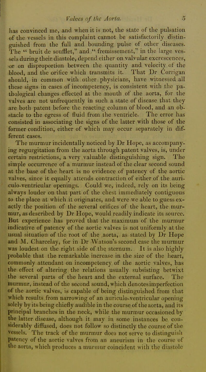 has convinced me, and when it is not, the state of the pulsation of the vessels in this complaint cannot be satisfactorily distin- guished from the full and bounding pulse of other diseases. The  bruit de soufflet, and  fremissement,''' in the large ves- sels during their diastole, depend either on valvular excrescences, or on disproportion between the quantity and velocity of the blood, ami the orifice which transmits it. That Dr Corrigan should, in common with other physicians, have witnessed all these signs in cases of incompetency, is consistent with the pa- thological changes effected at the mouth of the aorta, for the valves are not unfrequently in such a state of disease that they are both patent before the reacting column of blood, and an ob- stacle to the egress of ftuid from the ventricle. The error has consisted in associating the signs of the latter with those of the former condition, either of which may occur separately in dif- ferent cases. The murmur incidentally noticed by Dr Hope, as accompany- ing regurgitation from the aorta through patent valves, is, under certain restrictions, a very valuable distinguishing sign. The simple occurrence of a murmur instead of the clear second sound at the base of the heart is no evidence of patency of the aortic valves, since it equally attends contraction of either of the auri- culo-ventricular openings. Could we, indeed, rely on its being always louder on that part of the chest immediately contiguous to the place at which it originates, and were we able to guess ex- actly the position of the several orifices of the heart, the mur- mur, as described by Dr Hope, would readily indicate its source. But experience has proved that the maximum of the murmur indicative of patency of the aortic valves is not uniformly at the usual situation of the root of the aorta, as stated by Dr Hope and M. Charcelay, for in Dr Watson's second case the murmur was loudest on the right side of the sternum. It is also highly probable that the remarkable increase in the size of the heart, commonly attendant on incompetency of the aortic valves, has the effect of altering the relations usually subsisting betwixt the several parts of the heart and the external surface. The murmur, instead of the second sound, which denotesimperfection of the aortic valves, is capable of being distinguished from that which results from narrowing of an auriculo-ventricular opening solely by its being chiefly audible in the course of theaorta, and its principal branches in the neck, while the murmur occasioned by the latter disease, although it may in some instances be con- siderably diffused, does not follow so distinctly the course of the vessels. The track of the murmur does not serve to distinguish patency of the aortic valves from an aneurism in the course of the aorta, which produces a murmur coincident with the diastole