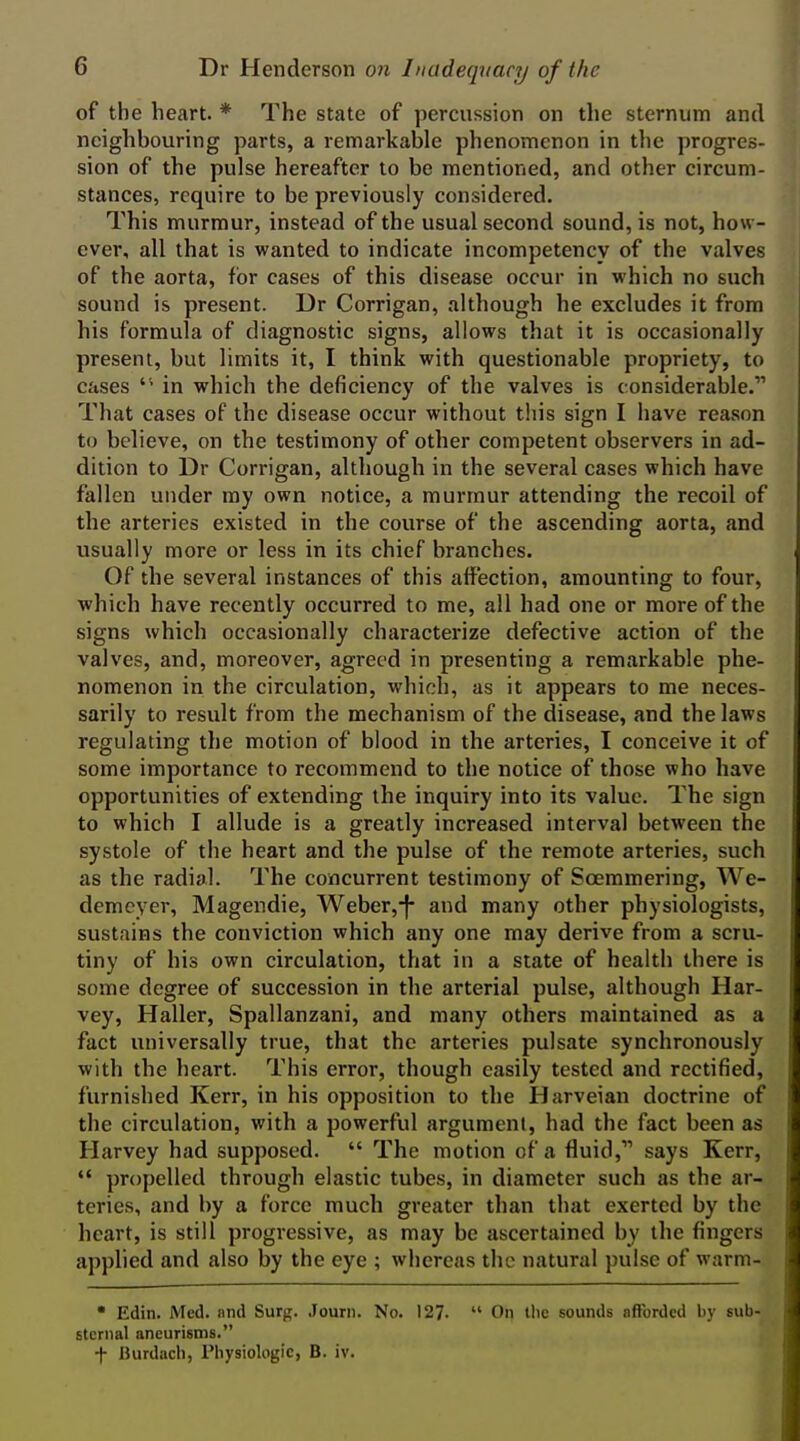 of the heart. * The state of percussion on the sternum and neighbouring parts, a remarkable phenomenon in the progres- sion of the pulse hereafter to be mentioned, and other circum- stances, require to be previously considered. This murmur, instead of the usual second sound, is not, how- ever, all that is wanted to indicate incompetency of the valves of the aorta, for cases of this disease occur in which no such sound is present. Dr Corrigan, although he excludes it from his formula of diagnostic signs, allows that it is occasionally present, but limits it, I think with questionable propriety, to cases in which the deficiency of the valves is c onsiderable. That cases of the disease occur without tiiis sign I have reason to believe, on the testimony of other competent observers in ad- dition to Dr Corrigan, although in the several cases which have fallen under my own notice, a murmur attending the recoil of the arteries existed in the course of the ascending aorta, and usually more or less in its chief branches. Of the several instances of this aifection, amounting to four, which have recently occurred to me, all had one or more of the signs which occasionally characterize defective action of the valves, and, moreover, agreed in presenting a remarkable phe- nomenon in the circulation, which, as it appears to me neces- sarily to result from the mechanism of the disease, and the laws regulating the motion of blood in the arteries, I conceive it of some importance to recommend to the notice of those who have opportunities of extending the inquiry into its value. The sign to which I allude is a greatly increased interval between the systole of the heart and the pulse of the remote arteries, such as the radial. The concurrent testimony of Soemmering, We- demeyer, Magendie, Weber,-|- and many other physiologists, sustains the conviction which any one may derive from a scru- tiny of his own circulation, that in a state of health there is some degree of succession in the arterial pulse, although Har- vey, Haller, Spallanzani, and many others maintained as a fact universally true, that the arteries pulsate synchronously with the heart. This error, though easily tested and rectified, furnished Kerr, in his opposition to the Harveian doctrine of the circulation, with a powerful argument, had the fact been as Harvey had supposed.  The motion of a fluid, says Kerr,  propelled through elastic tubes, in diameter such as the ar- teries, and by a force much greater than that exerted by the heart, is still progressive, as may be ascertained by the fingers applied and also by the eye ; whereas the natural pulse of warm- • Edin. Med. nnd Surg. .Jouni. No. 127.  On llic sounds afforded by sub- sternal aneurisms. f Burdach, Physiologic, B. iv. i