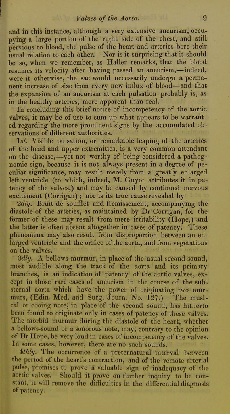 and in this instance, altliough a very extensive aneurism, occu- pying a large portion of the right side of the chest, and still pervious to blood, the pulse of the heart and arteries bore their usual relation to each other. Nor is it surprising that it should be so, when we remember, as Haller remarks, that the blood resumes its velocity after having passed an aneurism,—indeed, were it otherwise, the sac would necessarily undergo a perma- nent increase of size from every new influx of blood—and that the expansion of an aneurism at each pulsation probably is, as in the healthy arteries, more apparent than real. In concluding this brief notice of incompetency of the aortic valves, it may be of use to sum up what appears to be warrant- ed regarding the more prominent signs by the accumulated ob- servations of different authorities. 1st. Visible pulsation, or remarkable leaping of the arteries of the head and upper extremities, is a very common attendant on the disease,—yet not worthy of being considered a pathog- nomic sign, because it is not always present in a degree of pe- culiar significance, may result merely from a greatly enlarged left ventricle (to which, indeed, M. Guyot attributes it in pa- tency of the valves,) and may be caused by continued nervous excitement (Corrigan) ; nor is its true cause revealed by 'idly. Bruit de soufflet and fremissement, accompanying the diastole of the arteries, as maintained by Dr Corrigan, for the former of these may result from mere irritability (Hope,) and the latter is often absent altogether in cases of patency. These phenomena may also result from disproportion between an en- larged ventricle and the orifice of the aorta, and from vegetations on the valves. Sdly. A bellows-murmur, in place of the usual second sound, most audible along the track of the aorta and its primary branches, is an indication of patency of the aortic valves, ex- cept in those rare cases of aneurism in the course of the sub- sternal aorta which have the power of originating two mur- murs, (Edin. Med. and Surg. Journ. No. 127.) The musi- cal or cooing note, in place of the second sound, has hitherto been found to originate only in cases of patency of these valves. The morbid murmur during the diastole of the heart, whether a bellows-sound or a sonorous note, may, contrary to the opinion of Dr Hope, be very loud in cases of incompetency of the valves. In some cases, however, there are no such sounds. '^thly. The occurrence of a preternatural interval between the period of the heart's contraction, and of the remote arterial pulse, promises to prove a valuable sign of inadequacy of the aortic valves. Should it prove on further inquiry to be con- stant, it will remove the difficulties in the differential diagnosis of patency.