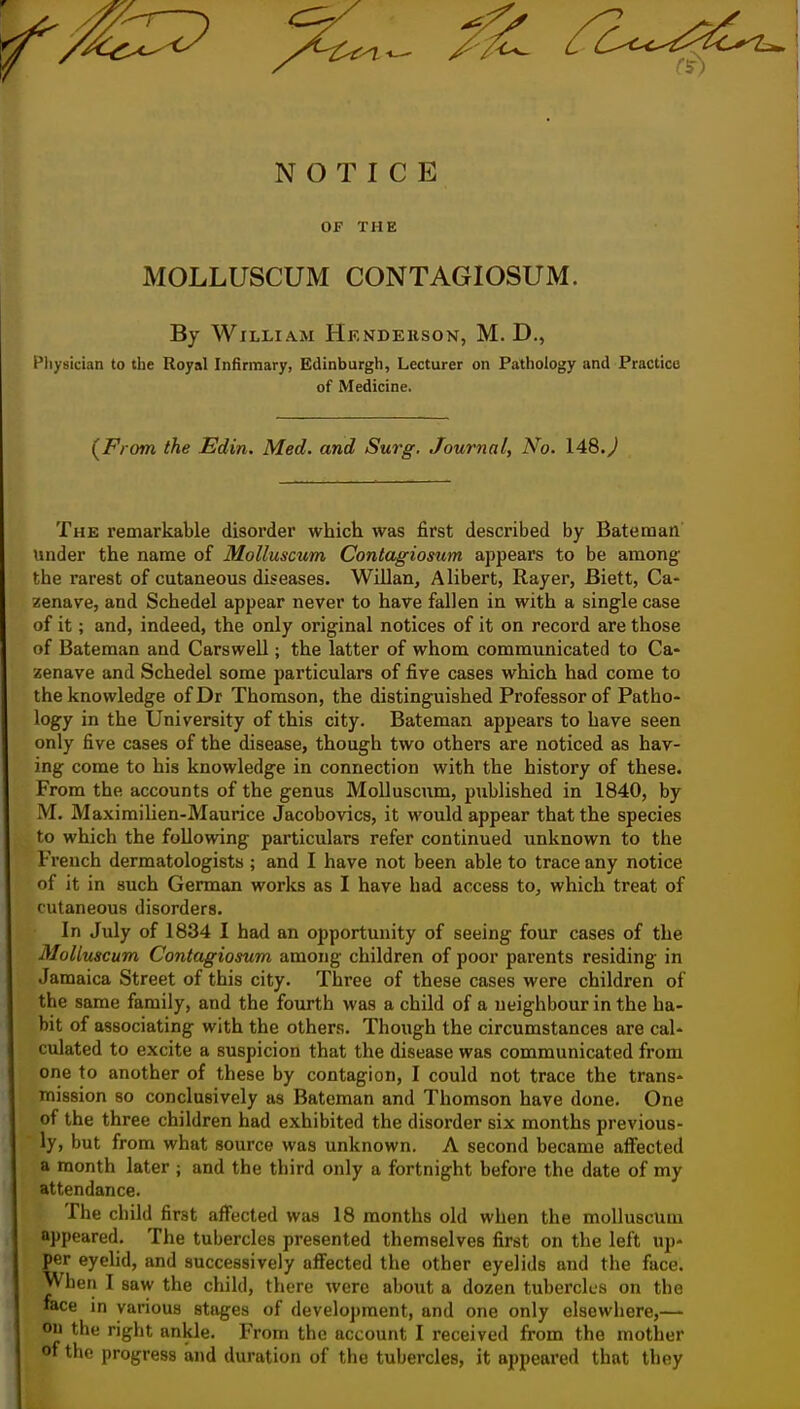 Z^ ^^^^ NOTICE OF THE MOLLUSCUM CONTAGIOSUM. By William Hkndekson, M. D., Physician to the Royal Infirmary, Edinburgh, Lecturer on Pathology and Practice of Medicine. {From the Edin. Med. and Surg, Journal, No. \4S>.) The remarkable disorder which was first described by Bateman under the name of Mollusmm Contagiosum appears to be among- the rarest of cutaneous diseases. Willan, Alibert, Rayer, Biett, Ca- zenave, and Schedel appear never to have fallen in with a single case of it; and, indeed, the only original notices of it on record are those of Bateman and Carswell; the latter of whom communicated to Ca- zenave and Schedel some particulars of five cases which had come to the knowledge ofDr Thomson, the distinguished Professor of Patho« logy in the University of this city. Bateman appears to have seen only five cases of the disease, though two others are noticed as hav- ing come to his knowledge in connection with the history of these. From the accounts of the genus MoUuscum, published in 1840, by M. Maximilien-Maurice Jacobovics, it would appear that the species to which the following particulars refer continued unknown to the French dermatologists ; and I have not been able to trace any notice of it in such German works as I have had access to, which treat of cutaneous disorders. In July of 1834 I had an opportunity of seeing four cases of the MoUuscum Contagiosum among children of poor parents residing in Jamaica Street of this city. Three of these cases were children of the same family, and the fourth was a child of a neighbour in the ha- bit of associating with the others. Though the circumstances are cal- culated to excite a suspicion that the disease was communicated from one to another of these by contagion, I could not trace the trans- mission so conclusively as Bateman and Thomson have done. One of the three children had exhibited the disorder six months previous- ly, but from what source was unknown. A second became affected a month later ; and the third only a fortnight before the date of my attendance. The child first affected was 18 months old when the moUuscum appeared. The tubercles presented themselves first on the left up- per eyelid, and successively affected the other eyelids and the face. Wben I saw the child, there were about a dozen tubercles on the face in various stages of development, and one only elsewhere,— oil the right ankle. From the account I received from the mother of the progress and duration of the tubercles, it appeared that they