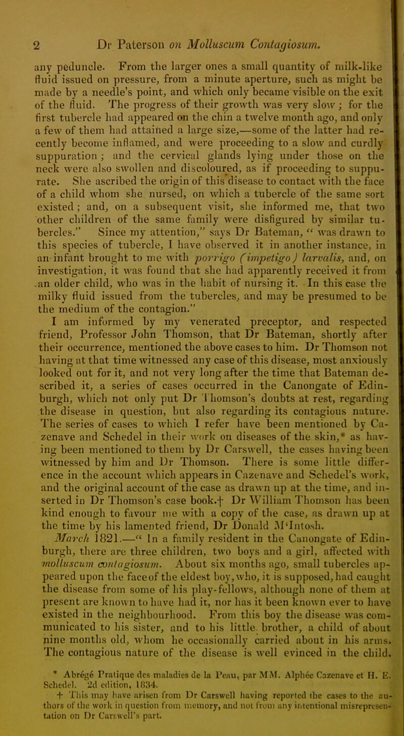 any peduncle. From the larger ones a small quantity of niilk-like ftuid issued on pressure, from a minute aperture, such as might he made by a needle's point, and which only became visible on the exit of the fluid. The progress of their growth was very slow ; for the first tubercle had appeared on the chin a twelve month ago, and only a few of them had attained a large size,—some of the latter had re- cently become inflamed, and were proceeding to a slow and curdly suppuration ; and the cervical glands lying under those on the neck were also swollen and discoloured, as if proceeding to suppu- rate. She ascribed the origin of this disease to contact with the face of a child whom she nursed, on which a tubercle of the same sort existed; and, on a subsequent visit, she informed me, that two other children of the same family were disfigured by similar tu- bercles. Since my attention, says Dr Bateman,  was drawn to this species of tubercle, I have observed it in another instance, in an infant brought to me with porrigo (impetigo) larvalis, and, on investigation, it was found that she had apparently received it from .an older child, who was in the habit of nursing it. In this case the milky fluid issued from the tubercles, and may be presumed to be the medium of the contagion. I am informed by my venerated preceptor, and respected friend, Professor John Thomson, that Dr Bateman, shortly after their occurrence, mentioned the above cases to him. Dr Thomson not having at that time witnessed any case of this disease, most anxiously looked out for it, and not very long after the time that Bateman de- scribed it, a series of cases occurred in the Canongate of Edin- burgh, which not only put Dr Thomson's doubts at rest, regarding the disease in question, but also regarding its contagious nature. The series of cases to which I refer have been mentioned by Ca- zenave and Schedel in their uork on diseases of the skin,* as hav- ing been mentioned to them by Dr Carswell, the cases having been witnessed by him and Dr Thomson. There is some little differ- ence in the account which appears in Cazenave and Schedel's work, and the original account of the case as drawn up at the time, and in- serted in Dr Thomson's case book.-j- Dr William Thomson has been kind enough to favour me with a copy of the case, as drawn up at the time by his lamented friend, Dr Donald M'lntosh. March 1821.— In a family resident in the Canongate of Edin- burgh, there are three children, two boys and a girl, affected with violluscum contagiosum. About six months ago, small tubercles ap- peared upon the face of the eldest boy, who, it is supposed, had caught the disease from some of his })lay-fellows, although none of them at present are known to have had it, nor has it been known ever to have existed in the neighbourhood. From this boy the disease was com- municated to his sister, and to his little brother, a child of about pine months old, whom he occasionally carried about in his arms. The contagious nature of the disease is well evinced in the child. • Abregc Pratique dcs maladies de la Peau, par MM. Alphee Cazenave et H. E. Schedel. 2d edition, WM. + Tliis may have arisen from Dr Carswell having reported the cases to the au- thors of the work in question from tiiemory, and not fruui any iiitentional inisreprtscii- tation on Dr Carswell's part. i