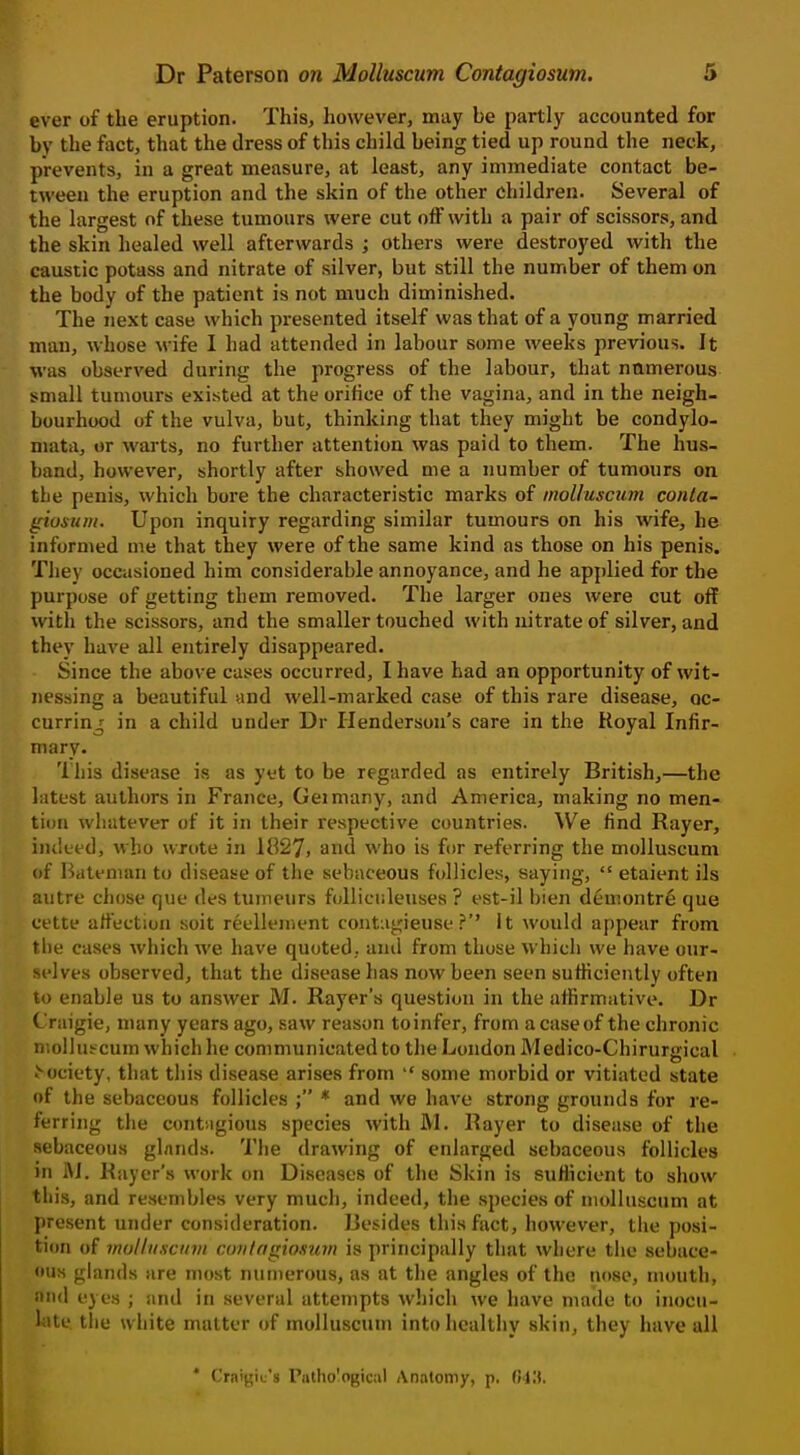 ever of the eruption. This, however, may be partly accounted for by the fact, that the dress of this child being tied up round the neck, prevents, in a great measure, at least, any immediate contact be- tween the eruption and the skin of the other children. Several of the largest of these tumours were cut off with a pair of scissors, and the skin healed well afterwards ; others were destroyed with the caustic potass and nitrate of silver, but still the number of them on the body of the patient is not much diminished. The next case which presented itself was that of a young married man, whose Mife 1 had attended in labour some weeks previous. It was observed during the progress of the labour, that nnmerous small tumours existed at the orifice of the vagina, and in the neigh- bourhood of the vulva, but, thinking that they might be condylo- mata, or warts, no further attention was paid to them. The hus- band, however, shortly after showed me a number of tumours on the penis, which bore the characteristic marks of molluscum conta- giosum. Upon inquiry regarding similar tumours on his wife, he informed me that they were of the same kind as those on his penis. They occasioned him considerable annoyance, and he applied for the purpose of getting them removed. The larger ones were cut off with the scissors, and the smaller touched with nitrate of silver, and they have all entirely disappeared. Since the above cases occurred, I have had an opportunity of wit- nessing a beautiful und well-marked case of this rare disease, oc- curring in a child under Dr Henderson's care in the Royal Infir- mary. 'lliis disease is as yet to be regarded as entirely British,—the latest authors in France, Geimany, and America, making no men- tion whatever of it in their respective countries. We find Rayer, iiuleed, who wrote in 1827, and who is for referring the molluscum of Bateman to disease of the sebaceous follicles, saying,  etaient ils autre chose que des tumeurs foUiciileuses ? est-il bien demontre que eette affection soit reellement contagieuse ?'' It would appear from t he cases which we have quoted, and from those which we have our- M'lves observed, that the disease has now been seen sufficiently often lo enable us to answer M. Rayer's question in the affirmative. Dr t raigie, many years ago, saw reason toinfer, from acaseof the chronic molluscum which he communicated to the London Medico-Chirurgical >ociety, that this disease arises from  some morbid or vitiated state of the sebaceous follicles ; * and we have strong grounds for re- ferring the contagious species with JVl. Rayer to disease of the sebaceous glands. The drawing of enlarged sebaceous follicles in fti. Rayer's work on Diseases of the Skin is suflicient to show this, and resembles very much, indeed, the species of molluscum at present under consideration. Besides this fact, however, the posi- tion of moliiiscuvi coiitngiosum is principally that where tlie sebace- ous glands are most numerous, as at the angles of the nose, mouth, nnd eyes ; and in several attempts wl)ich we have made to inocu- liite the white matter of molluscum into healtiiy skin, they have all * Craigie's Piitho'ogical Analotny, p. Cii'.S.