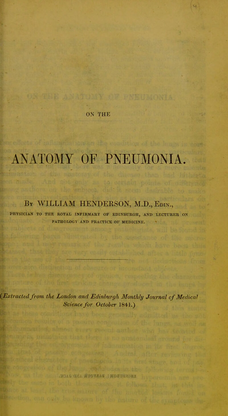 ON THE ANATOMY OF PNEUMONIA. By WILLIAM HENDERSON, M.D., Edin., fHYSICUN TO THE ROTAL INFIRMARY OF EDINBURGH, AND LECTURER ON PATHOLOGY AND PRACTICE OF MEDICINE. > (^Extracted from the London and Edinburgh Monthly Journal cf Medical Science for October 1S41.) HirO'fdAa : uofluaiiKui