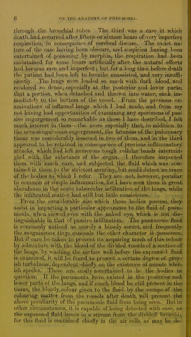 .through the bronchial tubes. T^o, third iw^as a .case iil ;whic)i death had occurred after fiftee/i oi' sixteen hours of;very imperfect respiration, in consequence of cerebx'al disease. The exact na- ture of the case having been obscure, arid suspicion having been entertained of poisoning by morphia, tlie respiration had been maintained for some hours ai'tificially after the natural efforts had become rare, and impei'fect; but for a long time before death the patient had been left to breathe unassisted, and very iasuffi- cjently. The lungs were loaded so much with dark blood, and rendered so dense,; especially at the posterior and lower parts,- that a portion, when detached and thrown into water, sank im- mediately to the bottom of the vessel. From the previous ex-, aminations of inflamed lungs which I had . made, and from my not having had opportunities of examining any specimens of paa4 siv^ engorgement so remarkable as those 1 have described, I felt much mterest in them—the more especially that, in addition to the. serorsanguineoiis engorgement, .the fij^mcess of the: pulmonary tissue wpiS coiisiderably lessened ii>>tiWO-Of them,,and in'the third appeared to be ret^iined in . consequence of pi'evious inflammatory attacks, which had left numerous tough cellular bands intermiri4 gled. with the substance of the organ. . I therefore inspected them with much care, and subjected the fluid which was corir tained in them to the strictest scrutiny, ;b lit could detect no trace 9f tl)e bodies to, which I refer. They are not, however, peculiar, to cpijimpp pr simple inflammation, for I have «ee?i them in groat abundance in the: acute tubercular infiltration of the lungs, while the infiltrated matter had still but little consistence.. > . \rj From the considerable size which these bodies possess, they; assist in. imparting a particular appearance to the fluid of pneu-t monia, \^hen viewed pven with the naked eye, which is not dis- tinguishable in tliat of passive infiltration. The pneumonic fluid ig commonly noticed ajS.im^ely a bloody serum, and.frequently^ the sanguineous tinge, conceals the other character it possesses.-, But if care bo talcen to prevent its acquii'ing umch of this colouto by admixture with, the blobd 'of the divided vessels of a section of the lungs, by washing the surface well before the expressed fluid is examined, it \yill .be found to present a certain degree of |^ey-f i?h turbidness, dependent-chiefly on the existence of ininute whiti ish sppclcs/ These, ,affp, €«iaily asder^tained to be tlie!*bodies in question. If the pneumonia have existed in tlio posterior and ]owe}! parts of the lungs, and if much blood be still present in th^ tissue, the bloody, oolom- given to the fluid by the escape of thft cplouriag' \i>{i,tter from the vessels after death, will prevent th^l above peculiarity of the pneumonic fluid from being seen. But in other circumstances, it is capable of being detected with ease, as the expressed fluid issues in a streain from the di^^dc'd Bt-ontihi^ for this fluid is contained chiefly in the air cells, as' may bt^nde-