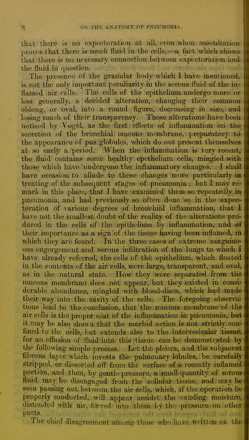 that there is no expectoration at all, even when auscultatioi proves that there is much fluid in the cells,—fact which show that there is no necessary connection between expectoration.auu. ^ the fluid in question. •.': - : ' .' !) The presence of the granular body Avhich I have mentioned,^ is not the only important peculiarity in the serous fluid of the itit, flamed air cells. The cellj3 of the epithehum undergo more or leas generally, a decided alteration, changing their . commoui oblong, or oval, into. a .a*ound , figure, decreasing in size, ! and losing much of their transparency. These alterations have been noticed by Vogel, as the first i effects of inflammation on the secretion of the bronchial mucous imembrane, . preparator}' to. the appearance of pus globules, which do not present themselves, at so early a period. When the inflammation is very recent, the fluid contains some healthy epethelium cells, mingled with those which have undergone theLinfiammatory changes. I shall have occasion to allude to these changes more particularly ia treating of the subsequent stages of pneumonia; but I may re- mark in this place,'that I haive jexaniined them so repeatedly in pneumonia, and had previously so often , done so in the expec- toi'ation of various degrees of bronchial inflammation, that I have not the smallest doubt of the reality of the alterations pro- duced in the cells of the epithelium by. inflammation, and of their importance as a sign of the tissue having been inflamed, in which they are found. In the three cases of extreme sauguino- ous engorgement and: serous infiltration of the lungs to which I have ah'eady referred, the cells of the epitheliiim, which floated in the contents of the air cells, were large, transparent, and oval, as in the natural state. How they were separated from tlie mucous membrane does not appear, but they existed in consi- derable abundance, minsrled with blood-discs, which had made their way into the cavity of the cells. The foregomg observof- tions lead to theilconclusion, that the: mucous membrane of the air colls is the proper seat of the inflanunation in pneumonia, but it may be also shown that the morbid action is not strictly con- fined to the cells, but extends also to the intorvesieular tissue, for an effusion of fluid into this tissue can bo demonstrated by the following simple pi-ocess. .Let the pleura, and the subjacent fib rous layer which invests the pulmonary lobules, be carefully stripped, or dissected off from the surface of a recently inflamed portion, and then, by gentle pressure, a Ismail quantity of sex'ons fluid may be disengaged froih the oeliular tissue, and may be seen passing out between the air iellsf which, if the operation be properly conducted, will appear amidst the exuding moistiii-e, distended witli air, forced !nto th6iaa.-;'by th(' pr(\ssui'e on otljor parts. . off.i • ): •'.» luiiThe chief disagreement among those -who,have iwritteu on the