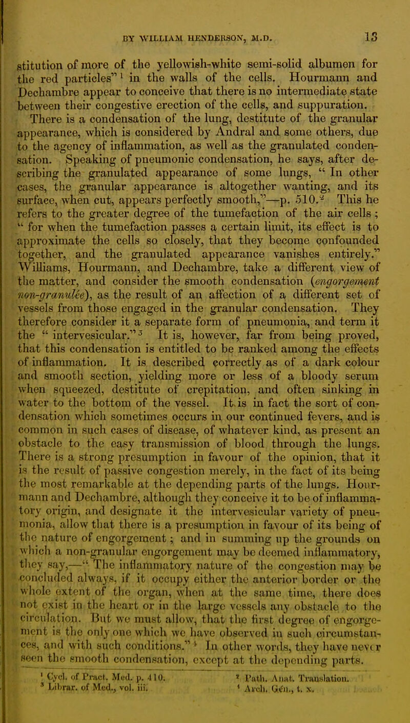 stitution of more of the yellowish-white semi-solid albumen for the red particles ^ in the walls of the cells. Hourmann and Dechambre appear to conceive that there is no intermediate state between their congestive erection of the cells, and suppuration. There is a condensation of the lung, destitute of the granular appearance, which is considered by Andral and some others, due to the agency of inflammation, as well as the granulated conden- sation. Speaking of pneumonic condensation, he says, after de- scribing the granulated appearance of some lungs,  In other cases, the granular appearance is altogether wanting, and its surface, when cut, appears perfectly smooth,—p. 510.'^ This he refers to the greater degree of the tumefaction of the air cells ;  for when the tumefaction passes a certain limit, its effect is to approximate the cells so closely, that they become confounded together, and the granulated appearance vanishes entirely. Williams, Hourmann, and Dechambre, take a different view of the matter, and consider the smooth condensation (engorgement non-granulee), as the result of an affection of a different set of vessels from those engaged in the granular condensation. They therefore consider it a separate form of pneumonia, and term it the  intervesicular. ^ It is, however, far from being proved, that this condensation is entitled to be ranked among the effects of inflammation. It is described correctly as of a dark colour and smooth section, yielding more or less of a bloody serum when squeezed, destitute of crepitation, and often sinking in water to the bottom of the vessel. It is in fact the sort of con- densation which sometimes occurs in our continued fevers, and is common in such cases of disease, of whatever kind, as present an obstacle to the easy transmission of blood through the lungs. There is a strong presumption in favour of the opinion, that it is the re sult of passive congestion merely, in the fact of its being the most remarkable at the depending parts of the lungs. Hour- mann and Dechambre, although they conceive it to be of inflamma- tory origin, and designate it the intervesicular variety of pneu- monia, allow that there is a presumption in favour of its being of the nature of engorgement; and in summing up the grounds on which a non-granular engorgement may be deemed inflammatory, they say,— The inflammatory nature of the congestion may be concluded always, if it occupy either the anterior border or the whole extent of the organ, when at the same time, there does not exist in the heart or in the large vessels any obstacle to the circulation. But we must allow, that the first degree of engorge- ment is the only one which we have observed in such circumstan- ces, and with such conditions. In other words, they have nevtr seen the smooth condensation, except at the depending parts. • C>xl. of Pract. Med. p. 410. ' I'ath. Anat. Translation. ' Librar. of Med., vol. iii. > Arch. G(fji., t. x.