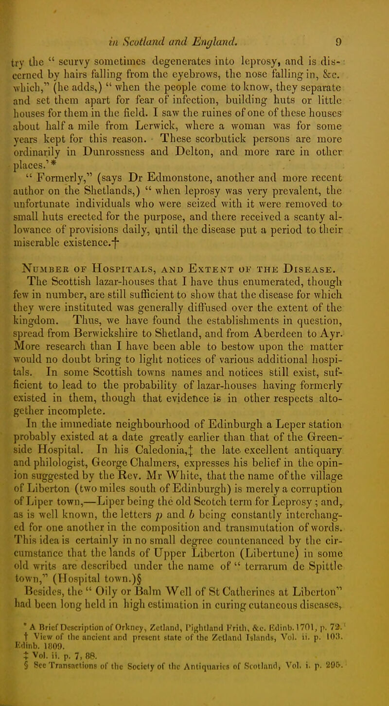 try the  scurvy sometimes degenerates into leprosy, and is dis- cerned by hairs falling from the eyebrows, the nose falling in, &c. which, (he adds,)  when the people come to know, they separate and set them apart for fear of infection, building huts or little houses for them in the field. I saw the mines of one of these houses about half a mile from Lerwick, where a woman was for some years kept for this reason. These scorbutick persons are more ordinarily in Dunrossness and Delton, and more rare in other places.'*  Formerly, (says Dr Edmonstone, another and more recent author on the Shetlands,)  when leprosy was very prevalent, the unfortunate individuals who were seized with it were removed to small huts erected for the purpose, and there received a scanty al- lowance of provisions daily, until the disease put a period to their miserable existence.'f Number of Hospitals, and Extent of the Disease. The Scottish lazar-houses that I have thus enumerated, though few in number, are still sufficient to show that the disease for which, they were instituted was generally diffused over the extent of the kingdom. Thus, we have found the establishments in question, spread from Berwickshire to Shetland, and from Aberdeen to Ayr. More research than I have been able to bestow upon the matter would no doubt bring to light notices of various additional hospi- tals. In some Scottish towns names and notices still exist, suf- ficient to lead to the probability of lazar-houses having formerly existed in them, though that evidence is in other respects alto- gether incomplete. In the immediate neighbourhood of Edinburgh a Leper station probably existed at a date greatly earlier than that of the Crreen- side Hospital. In his Caledonia,;]: the late, excellent antiquary and philologist, George Chalmers, expresses his belief in the opin- ion suggested by the Rev. Mr White, that the name of the village of Liberton (two miles south of Edinburgh) is merely a corruption of Liper town,—Liper being the old Scotch term for Leprosy; and, as is well known, the letters p and b being constantly interchang- ed for one another in the composition and transmutation of words. This idea is certainly in no small degree countenanced by the cir- cumstance that the lands of Upper Liberton (Libertune) in some old writs are described under the name of  terrarum de Spittle town, (Hospital town.)§ Besides, the  Oily or Balm Well of St Catherines at Liberton had been long held in high estimation in curing cutaneous diseases, 'A Brief Description of Orkney, Zetland, Pightlnnd Frith, &c. E(linb.l701, p. 72.' t View of the ancient and present state of the Zetland Islands, Vol. ii. p. lOH. I.ilinb. Mm. X Vol. ii. p. 7, 88. § Sec Transaction!! of the Society of the Antiquaries of Scotland, Vol, i. p. 29&. ■