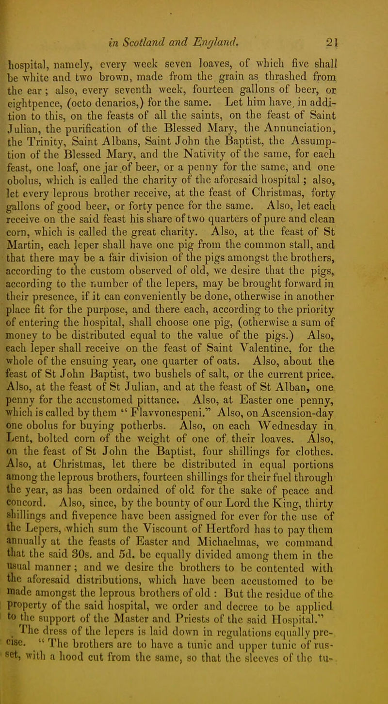 hospital, namely, every week seven loaves, of which five shall be white and two brown, made from the grain as thrashed from the ear; also, every seventh week, fourteen gallons of beer, or eightpence, (octo denarios,) for the same. Let him have, in addi- tion to this, on the feasts of all the saints, on the feast of Saint Julian, the purification of the Blessed Mary, the Annunciation, the Trinity, Saint Albans, Saint John the Baptist, the Assump- tion of the Blessed Mary, and the Nativity of the same, for each feast, one loaf, one jar of beer, or a penny for the same, and one obolus, which is called the charity of the aforesaid hospital; also, let every leprous brother receive, at the feast of Christmas, forty gallons of good beer, or forty pence for the same. Also, let each receive on the said feast his share of two quarters of pure and clean corn, which is called the great charity. Also, at the feast of St Martin, each leper shall have one pig from the common stall, and that there may be a fair division of the pigs amongst the brothers, according to the custom observed of old, we desire that the pigs, according to the number of the lepers, may be brought forward in their presence, if it can conveniently be done, otherwise in another place fit for the purpose, and there each, according to the priority of entering the hospital, shall choose one pig, (otherwise a sum of money to be distributed equal to the value of the pigs.) Also, each leper shall receive on the feast of Saint Valentine, for the whole of the ensuing year, one quarter of oats. Also, about the feast of St John Baptist, two bushels of salt, or the current price. Also, at the feast of St Julian, and at the feast of St Alban, one penny for the accustomed pittance. Also, at Easter one penny, which is called by them  Flavvonespeni. Also, on Ascension-day one obolus for buying potherbs. Also, on each Wednesday in Lent, bolted corn of the weight of one of, their loaves. Also, on the feast of St John the Baptist, four shillings for clothes. Also, at Christmas, let there be distributed in equal portions among the leprous brothers, fourteen shillings for their fuel through the year, as has been ordained of old for the sake of peace and concord. Also, since, by the bounty of our Lord the King, thirty shillings and fivepenne have been assigned for ever for the use of the Lepers, which sum the Viscount of Hertford has to pay them annually at the feasts of Easter and Michaelmas, we command that the said 30s. and 5d. be equally divided among them in the usual manner; and we desire the brothers to be contented with the aforesaid distributions, which have been accustomed to be made amongst the leprous brothers of old : But the residue of the property of the said hospital, we order and decree to be applied to the support of the Master and Priests of the said Hospital. The dress of the lepers is laid down in regulations equally pre- cise.  The brothers arc to have a tunic and upper tunic of rus- set, with a hood cut from tlie same, so that the sleeves of the tu-