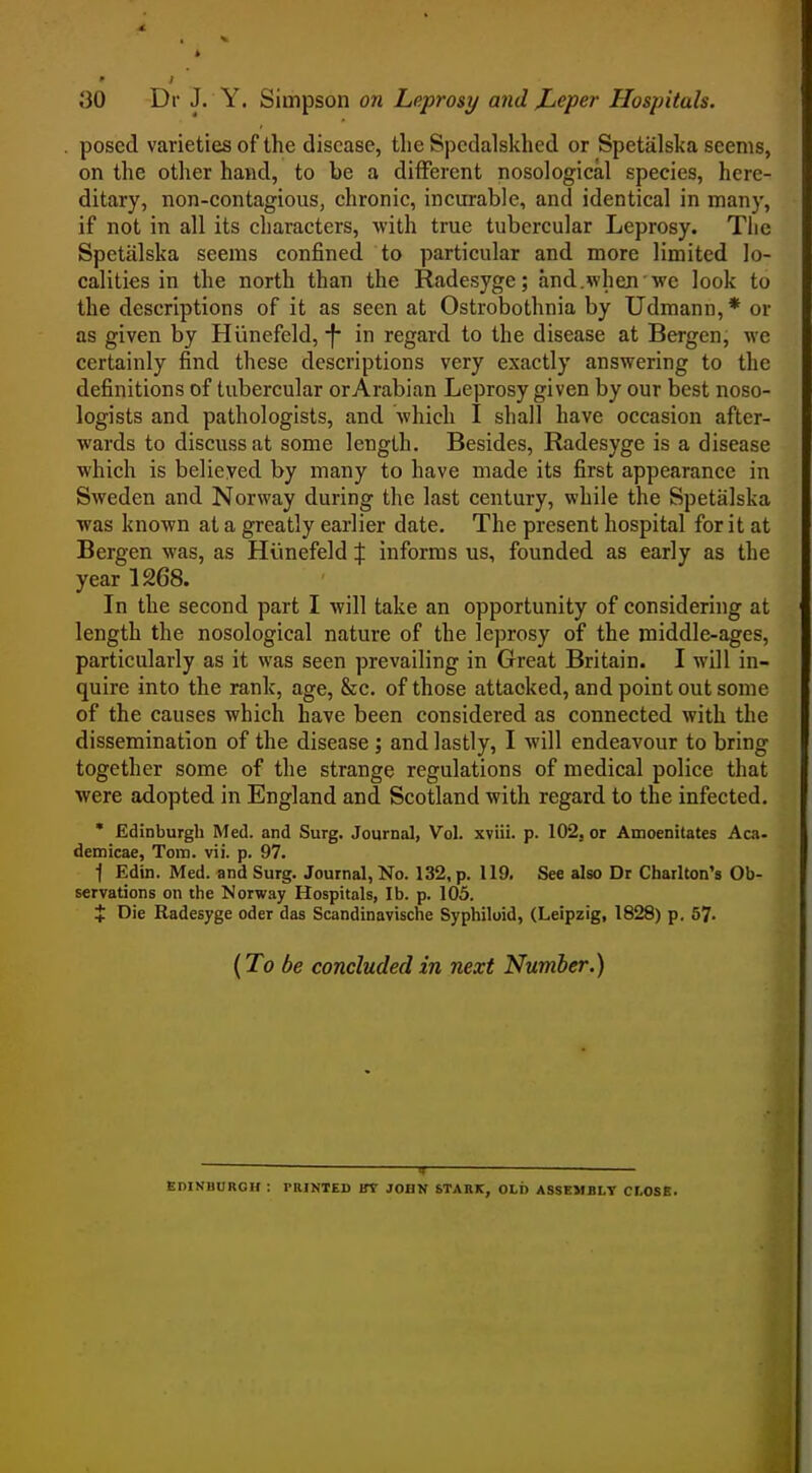 posed varieties of the disease, the Spedalskhed or Spetiilska seems, on the other hand, to be a different nosological species, here- ditary, non-contagious, chronic, incurable, and identical in many, if not in all its characters, with true tubercular Leprosy. The Spetiilska seems confined to particular and more limited lo- calities in the north than the Radesyge; and.when we look to the descriptions of it as seen at Ostrobothnia by Udmann,* or as given by Hiinefeld, f- in regard to the disease at Bergen, we certainly find these descriptions very exactly answering to the definitions of tubercular or Arabian Leprosy given by our best noso- logists and pathologists, and which I shall have occasion after- wards to discuss at some length. Besides, Radesyge is a disease which is believed by many to have made its first appearance in Sweden and Norway during the last century, while the Spetalska was known at a greatly earlier date. The present hospital for it at Bergen was, as Hunefeld % informs us, founded as early as the year 1268. In the second part I will take an opportunity of considering at length the nosological nature of the leprosy of the middle-ages, particularly as it was seen prevailing in Great Britain. I will in- quire into the rank, age, &c. of those attacked, and point out some of the causes which have been considered as connected with the dissemination of the disease ; and lastly, I will endeavour to bring together some of the strange regulations of medical police that were adopted in England and Scotland with regard to the infected. * Edinburgh Med. and Surg. Journal, Vol. xviii. p. 102, or Amoenitates Aca- demicae, Tom. vii. p, 97. t Edin. Med. and Surg. Journal, No. 132, p. 119. See also Dr Charlton's Ob- servations on the Norway Hospitals, lb. p. 105. X Die Radesyge oder das Scandinavische Syphiloid, (Leipzig, 1828) p. 57. (To be concluded in next Number.) ■ If- EDINBURGH : PRINTED IfT JOHN STARK, OLT) ASSEMBLY CLOSE.