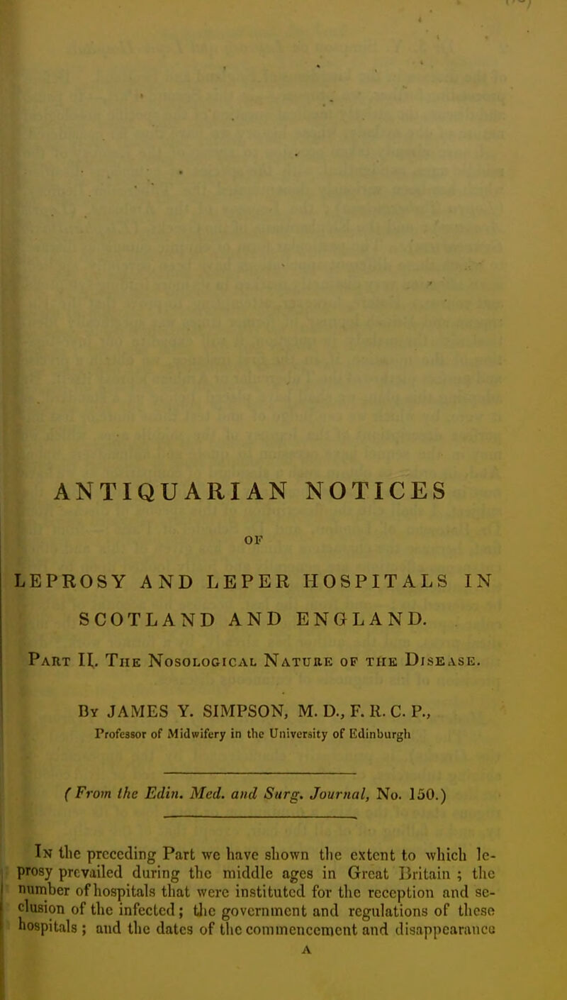 ANTIQUARIAN NOTICES OF LEPROSY AND LEPER HOSPITALS IN SCOTLAND AND ENGLAND. Part IL The Nosological Nature of the Disease. By JAMES Y. SIMPSON, M. D., F. R. C P., Professor of Midwifery in the University of Edinburgh (From the Edin. Med. and Surg. Journal, No. 150.) In the preceding Part we have shown the extent to which le- prosy prevailed during the middle ages in Great Britain ; the number of hospitals that were instituted for the reception and se- clusion of the infected ; the government and regulations of these hospitals ; and the dates of the commencement and disappearaucu A