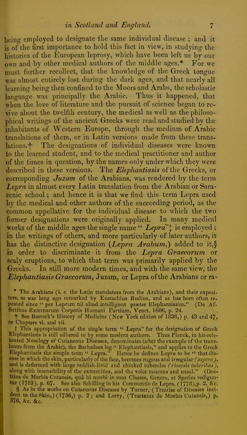 being employed to designate the same individual disease ; and it is of the first importance to hold this fact in view, in studying the histories of the European leprosy, which have been left us by our own and by other medical authors of the middle ages.* For we nuist further recollect, that the knowledge of the Greek tongue was almost entirely lost during the dark ages, and that nearly all learning being then confined to the Moors and Arabs, the scholastic language was principally tlie Arabic. Thus it happened, that when the love of literature and the pursuit of science began to re- vive about the twelfth century, the medical as well as the philoso- phical writings of the ancient Greeks were read and studied by the inhabitants of Western Europe, through the medium of Arabic translations of them, or in Latin versions made from these trans- lations.-f- The designations of individual diseases were known to the learned student, and to the medical practitioner and author of the times in question, by the names only under which they were described in these versions. The Elephantiasis of the Greeks, or corresponding Juzam of the Arabians, was rendered by the term Lepra in almost every Latin translation from the Arabian or Sara- cenic school; and hence it is that we find this term Lepra used by the medical and other authors of the succeeding period, as the common appellative for the individual disease to which the two former designations were originally applied. In many medical works of the middle ages the single name  Lepra''''\ is employed ; in the writings of others, and more particularly of later authors, it has the distinctive designation {Lepra Arabwn,) added to it,§ in order to discriminate it from the Lepra Graecorum or scaly eruptions, to which that term was primarily applied by the Greeks. In still more modern times, and with the same view, the Elephantiasis Graecorum^ Juzam, or Lepra of the Arabians or ra-  The Arabians (i. e the Latin translators from the Arabians), and their exposi- tors, as was long ago remarked by Eustachius Rudius, and as has been often re- peatcd since  per Lepram nil aliud intelligunt praeter Elepbantiasira. (De Af- fectibus Extcrnarum Corporis Humani Partium, Vcnct. ICOC, p. 24. + Sec Bostock's History of Medicine (New York edition of lOSG,) p. 43 and 47, or Chapters vi. and vii. \ This appropriation of the single term  Lepra for the designation of Greek Elephantiasis is still adhered to by some modem authors. Thus Plenck, in his cele- brated Nosology of Cutaneous Diseases, denominates (after the example of the trans- lators from the Arabic), the Barbadoes leg  Elephantiasis, and applies to the Greek Elephantiasis the simple term  Lepra. Hence he dc6nc8 Lepra to be  that dis- ease in which the skin, particularly of the face, becomes rugous and irregular (aspcra)., and b deformed with large reddish-livid and chinked tubercles (rimosis tubcrUms), along with insensibility of the extremities, and the voice raucous and nasal. (Doc- trina de Morbis Cutaneis, qua hi morbi in suas Classes, Genera, et Species redigun- tur (17S3), p. 07- See also Schilling in his Commcntio do Lepra, (177»),P- 2, &c. § As in the works on Cutaneous Diseases by Turner, (Treatise of Diseases inci- dent to the Skin,) (173G,) p. 2; and Lorry, (Tractatus de Morbis Cutaneis,) p. 37c, &c, &c.