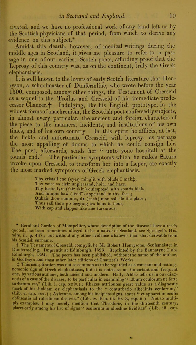 tivated, and we have no professional work of any kind left us by tlie Scottish physicians of tliat period, from which to derive any evidence on this subject.* Amidst this dearth, however, of medical writings during the middle ages in Scotland, it gives me pleasure to refer to a pas- sage in one of our earliest Scotch poets, affording proof that the Leprosy of this country was, as on the continent, truly the Greek elephantiasis. It is well known to the lovers of early Scotch literature that Hcn- ryson, a schoolmaster of Dunfermline, who wrote before the year 1500, composed, among other things, the Testament of Cresseid as a sequel to the Troilus and Cresseid of his immediate prede- cessor Chaucer.-f- Indulging, like his English prototype, in the wildest forms of anachronism, the Scottish poet confessedly subjects, in almost every particular, the ancient and foreign characters of the piece to the manners, incidents, and institutions of his own times, and of his own country In this spirit he afflicts, at last, the fickle and unfortunate Cresseid, with leprosy, as perhaps the most appalling of dooms to which he could consign her. The poet, afterwards, sends her  unto yone hospitall at the tounis' end. The particular symptoms which he makes Saturn invoke upon Cresseid, to transform her into a Leper, are exactly the most marked symptoms of Greek elephantiasis. Thy cristall ene (eyes) minglit with bhide I makf, Thy voice sa cleir unpleasand, hoir, and hace. Thy lustie lyre (fair skin) ouirspread with spottis blak. And lumpis haw (livid*) appeirand in thy face; Quhair thow cummis, ilk (each) man sail fle the place ; Thus sail thow go begging fra hous to hous, With cop and clapper like ane i<azarous. • Bernhard Gordon of ISlontpellier, whose description of the disease I have already quoted, has been sometimes alleged to be a native of Scotland, see Sjjrengcl's His- toire, ii. p. 447 ; but without any other evidence whatever than that derivable from his Scottish surname. t The Tcstamentof Cresseid, compylit be M. Robert Henrysone, Sculemaisler in Dunfernieling. Imprentit at lidinburgh, ITiUS. Reprinted by the BannalyneClub, Kdinburgh, 1824. .The poem has been published, without the name of the author, in Godfray's and most other later editions of Chaucer's Works. X This complication was not so common as to be regarded as a constant and pathog - nonionic sign of Greek elephantiasis, but it is noted as an important and frequent one, by various authors, both ancient and modern. Hally-Abbas tells us in our diag- nosis of a case of the disease, to be particular in examining  album oculorum ne forte turbatum est, (Lib. i. cap. xxiv.); Rhazes attributes great value as a diagnostic mark of his Juddam or elephantiasis to the  conturbatio albedinis oculorum, (Lib. V. cap. cxx.) ; Avicenna, among his incipient signs, states  ct apparel in oculis obfuscatio ad rubedinem declivis, (Lib. iv. Fen. iii. Fr. 3, cap. ii.) Not to multi- ply examples, I may merely mention that Thcodoric, in the thirteenth century, places early among his list of signs  oculorum in albedine lividitas (l-ib. iii. cap.