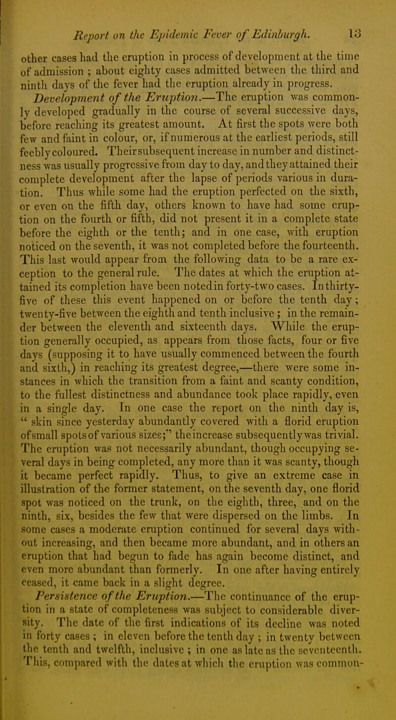 other cases had the eruption in process of development at the time of admission ; about eighty cases admitted between the third and ninth days of the fever had the eruption already in progress. Development of the Eruption.—The eruption was common- ly developed gradually in the course of several successive days, before reaching its greatest amount. At first the spots were both few and faint in colour, or, if numerous at the earliest periods, still feebly coloured. Their subsequent increase in number and distinct- ness was usually progressive from day to day, and they attained their complete development after the lapse of periods various in dura- tion. Thus while some had the eruption perfected on the sixth, or even on the fifth day, others known to have had some erup- tion on the fourth or fifth, did not present it in a complete state before the eighth or the tenth; and in one case, M'ith eruption noticed on the seventh, it was not completed before the fourteenth. This last would appear from the following data to be a rare ex- ception to the general rule. The dates at which the eruption at- tained its completion have been notedin forty-two cases. In thirty- five of these this event happened on or before the tenth day; twenty-five between the eighth and tenth inclusive; in the remain- der between the eleventh and sixteenth days. While the erup- tion generally occupied, as appears from those facts, four or five days (supposing it to have usually commenced between the fourth and sixth,) in reaching its greatest degree,—there were some in- stances in which the transition from a faint and scanty condition, to the fullest distinctness and abundance took place rapidly, even in a single day. In one case the report on the ninth day is,  skin since yesterday abundantly covered with a florid eruption of small spots of various sizes;' themcrease subsequently was trivial. The eruption was not necessarily abundant, though occupying se- veral days in being completed, any more than it was scanty, though it became perfect rapidly. Thus, to give an extreme case in illustration of the former statement, on the seventh day, one florid spot was noticed on the trunk, on the eighth, three, and on the ninth, six, besides the few that were dispersed on the limbs. In some cases a modcKite eruption continued for several days with- out increasing, and then became more abundant, and in others an eruption that had begun to fade has again become distinct, and even more abundant than formerly. In one after having entirely ceased, it came back in a sliijht deffree. Persistence of the Eruption.—The continuance of the erup- tion in a state of completeness was subject to considerable diver- sity. The date of the first indications of its decline was noted in forty cases ; in eleven before the tenth day ; in twenty between the tenth and twelfth, inclusive ; in one as late as the seventeenth. This, compared with the dates at which the eruption was common-