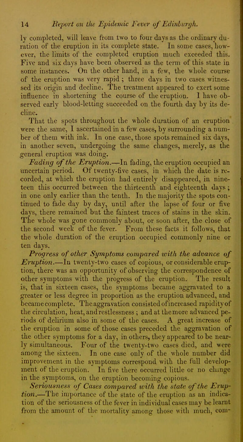 ly completed, will leave from two to four days as the ordinary du- ration of the eruption in its complete state. In some cases, how- ever, the limits of the completed eruption much exceeded this. Five and six days have been observed as the term of this state in some instances. On the other hand, in a few, the whole course of the eruption was very rapid; three days in two cases witnes- sed its origin and decline. The treatment appeared to exert some influence in shortening the course of the eruption. 1 have ob- served early blood-letting succeeded on the fourth day by its de- cline- That the spots throughout the whole duration of an eruption were the same, I ascertained in a few cases, by surrounding a num- ber of them with ink. In one case, those spots remained six days, in another seven, undergoing the same changes, merely, as the general eruption was doing. Fading of the Eruption.—In fading, the eruption occupied an uncertain period. Of twenty-five cases, in which the date is re- corded, at which the eruption had entirely disappeared, in nine- teen this occurred between the thirteenth and eighteenth days ; in one only earlier than the tenth. In the majority the spots con- tinued to fade day by day, until after the lapse of four or five days, there remained but the faintest traces of stains in the skin. The whole was gone commonly about, or soon after, the close of the second week of the fever. From these facts it follows, that the whole duration of the eruption occupied commonly nine or ten days. Progress of other Symptoms compared with the advance of Eruption.—In twenty-two cases of copious, or considerable erup- tion, there was an opportunity of observing the correspondence of other symptoms with the progress of the eruption. The result is, that in sixteen cases, the symptoms became aggravated to a greater or less degree in proportion as the eruption advanced, and became complete. The aggravation consisted of increased rapidity of the circulation, heat, and restlessness; and at the more advanced pe- riods of delirium also in some of the cases. A great increase of the eruption in some of those cases preceded the aggravation of the other symptoms for a day, in others, they appeared to be near- ly simultaneous. Four of the twenty-two cases died, and were among the sixteen. In one case only of the whole number did improvement in the symptoms correspond with the full develop- ment of the eruption. In five there occurred little or no chiinge in the symptoms, on the eruption becoming copious. Seriousness of Cases compared with the state of the Erup- tion,—The importance of the state of the eruption as an indica- tion of the seriousness of the fever in individual cases may be learnt from the amount of the mortality among those with much, com-