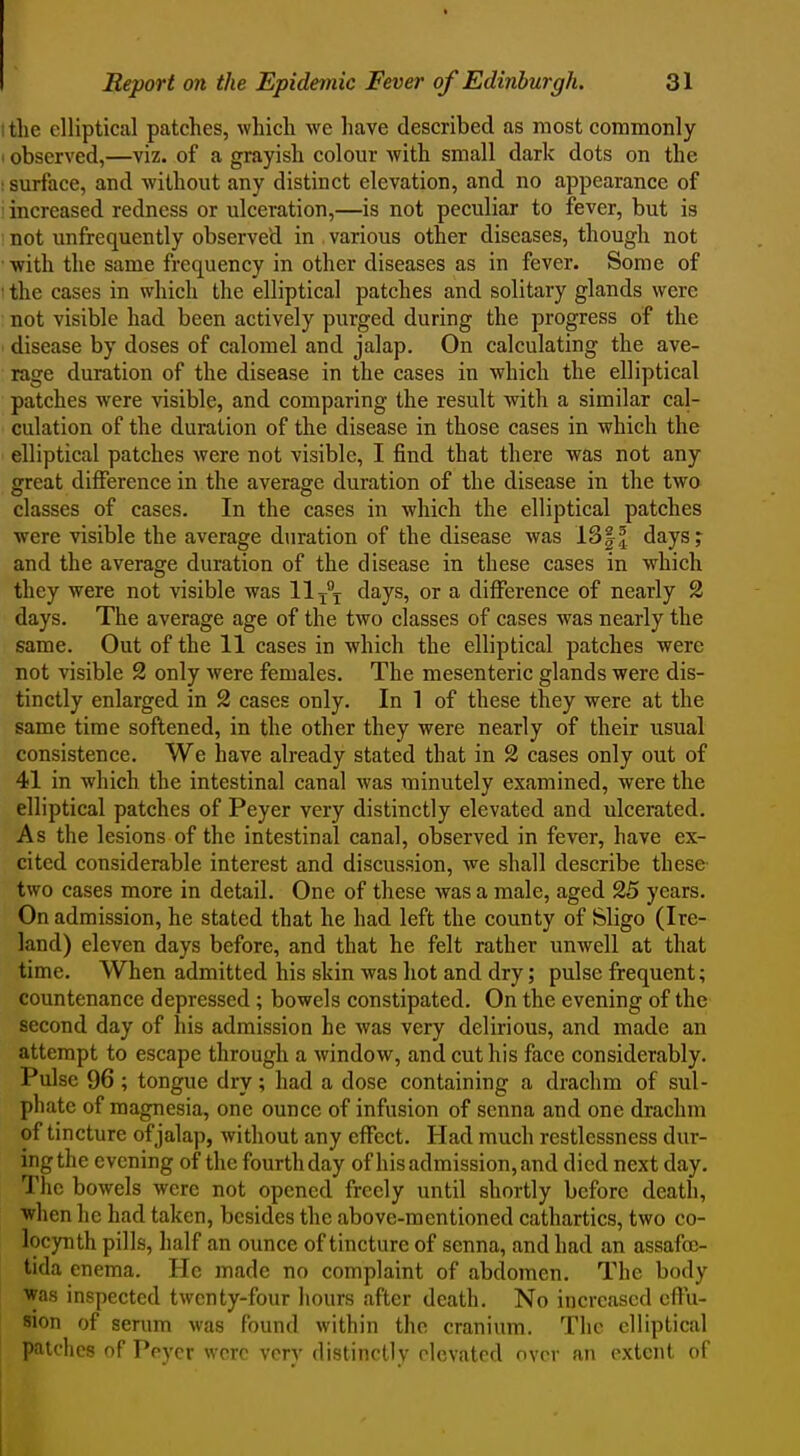 the elliptical patches, which we have described as most commonly observed,—viz. of a grayish colour with small dark dots on the surface, and without any distinct elevation, and no appearance of increased redness or ulceration,—is not peculiar to fever, but is not unfrequently observed in various other diseases, though not with the same frequency in other diseases as in fever. Some of the cases in which the elliptical patches and solitary glands were not visible had been actively purged during the progress of the disease by doses of calomel and jalap. On calculating the ave- rage duration of the disease in the cases in which the elliptical patches were visible, and comparing the result with a similar cal- culation of the duration of the disease in those cases in which the elliptical patches were not visible, I find that there was not any great difference in the average duration of the disease in the two classes of cases. In the cases in which the elliptical patches were visible the average duration of the disease was days;- and the average duration of the disease in these cases in which they were not visible was 11 x\ days, or a diflFerence of nearly 2 days. The average age of the two classes of cases was nearly the same. Out of the 11 cases in which the elliptical patches were not visible 2 only were females. The mesenteric glands were dis- tinctly enlarged in 2 cases only. In 1 of these they were at the same time softened, in the other they were nearly of their usual consistence. We have already stated that in 2 cases only out of 41 in which the intestinal canal Avas minutely examined, were the elliptical patches of Peyer very distinctly elevated and ulcerated. As the lesions of the intestinal canal, observed in fever, have ex- cited considerable interest and discussion, we shall describe these- two cases more in detail. One of these was a male, aged 25 years. On admission, he stated that he had left the county of feligo (Ire- land) eleven days before, and that he felt rather unwell at that time. When admitted his skin was hot and dry; pulse frequent; countenance depressed; bowels constipated. On the evening of the second day of his admission he was very delirious, and made an attempt to escape through a window, and cut his face considerably. Pulse 96 ; tongue dry; had a dose containing a drachm of sul- phate of magnesia, one ounce of infusion of senna and one drachm of tincture of jalap, without any effect. Had much restlessness dur- ingthe evening of the fourth day of his admission, and died next day. The bowels were not opened freely until shortly before death, •when he had taken, besides the above-mentioned cathartics, two co- locynth pills, half an ounce of tincture of senna, and had an assafo^- tida enema. He made no complaint of abdomen. The body was inspected twenty-four hours after death. No increased effu- sion of serum was found within the cranium. The elliptical patches of Peycr were very distinctly elevated over an extent of