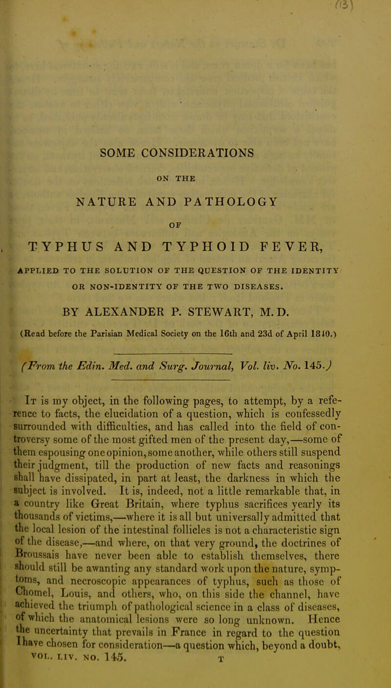 SOME CONSIDERATIONS ON THE NATURE AND PATHOLOGY OF TYPHUS AND TYPHOID FEVER, APPLIED TO THE SOLUTION OF THE QUESTION OF THE IDENTITY OR NON-IDENTITY OF THE TWO DISEASES. BY ALEXANDER P. STEWART, M. D. (Read before the Parisian Medical Society on tlie 16th and 23d of April 1840.) (From the Edin. Med. and Surg, Journal, Vol. liv. No. 145. J It is my object, in the following pages, to attempt, by a refe- rence to facts, the elucidation of a question, which is confessedly surrounded with diflficulties, and has called into the field of con- troversy some of the most gifted men of the present day,—some of them espousing one opinion, some another, while others still suspend, their judgment, till the production of new facts and reasonings shall have dissipated, in part at least, the darkness in which the subject is involved. It is, indeed, not a little remarkable that, in a country like Great Britain, where typhus sacrifices yearly its thousands of victims,—where it is all but universally admitted that the local lesion of the intestinal follicles is not a characteristic sign of the disease,—and where, on that very ground, the doctrines of Broussais have never been able to establish themselves, there should still be awanting any standard work upon the nature, symp- toms, and necroscopic appearances of typhus, such as those of Chomel, Louis, and others, who, on this side the channel, have achieved the triumph of pathological science in a class of diseases, of which the anatomical lesions were so long unknown. Hence the uncertainty that prevails in France in regard to the question Ihave chosen for consideration—a question which, beyond a doubt, VOL. LIV. NO. 14-5. T