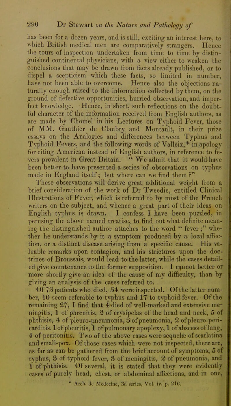 has been for a dozen years, and is still, exciting an interest here, to which British medical men are comparatively strangers. Hence the tours of inspection undertaken from time to time by distin- guished continental physicians, with a view either to weaken the conclusions that may be drawn from facts already published, or to dispel a scepticism which these facts, so limited in number, have not been able to overcome. Hence also the objections na- turally enough raised to the information collected by them, on the ground of defective opportunities, hurried observation, and imper- fect knowledge. Hence, in short, such reflections on the doubt- ful character of the information received from English authors, as are made by Chomel in his Lectures on Typhoid Fever, those of MM. Gauthier de Claubry and Montault, in their prize essays on the Analogies and differences between Typhus and Typhoid Fevers, and the following words of Valleix,* in apology for citing American instead of English authors, in reference to fe- vers prevalent in Great Britain.  We admit that it would have been better to have presented a series of observations on typhus made in England itself; but where can we find them ? These observations will derive great additional weight from a brief consideration of the work of Dr Tweedie, entitled Clinical Illustrations of Fever, which is referred to by most of the French writers on the subject, and whence a great part of their ideas on English typhus is drawn. I confess I have been puzzled, in perusing the above named treatise, to find out what definite mean- ing the distinguished author attaches to the word  fever; whe- ther he understands by it a symptom produced by a local affec- tion, or a distinct disease arising from a specific cause. His va- luable remarks upon contagion, and. his strictures upon the doc- trines of Broussais, would lead to the latter, while the cases detail- ed give countenance to the former supposition. I cannot better or more shortly give an idea of the cause of my difficulty, than by giving an analysis of the cases referred to. Of 73 patients who died, 54? were inspected. Of the latter num- ber, 10 seem referable to t}'phus and 17 to typhoid fever. Of the remaining 27, T find that 4 died of well-marked and e.xtensive me- ningitis, 1 of phrenitis, 2 of erysipelas of the head and neck, 5 of phthisis, 4 of pleuro-pjieumonia, 3 of pneumonia, 2 of pleuro-peri- carditis, 1 of pleuritis, 1 of pulmonary apoplexy, 1 of abscess of lung, 4 of peritonitis. Two of the above cases were sequelae of scarlatina and small-pox. Of those cases which were not inspected, there arc, as far as can be gathered from the brief account of symptoms, 5 of typhus, 3 of typhoid fevor, 3 of meningitis, 2 of pneumonia, and 1 of phthisis. Of several, it is stated that they were evidently cases of purely head, chest, or abdominal affections, and in one, ' Arch, dc Mcdccinc, 3il series, Vol, iv. p. 210.