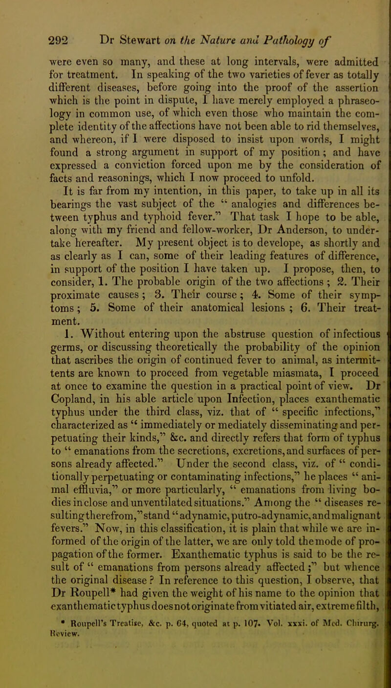 were even so many, and these at long intervals, were admitted for treatment. In speaking of the two varieties of fever as totally different diseases, before going into the proof of the assertion which is the point in dispute, I have merely employed a phraseo- logy in common use, of which even those who maintain the com- plete identity of the affections have not been able to rid themselves, and whereon, if 1 were disposed to insist upon words, I might found a strong argument in support of my position; and have expressed a conviction forced upon me by the consideration of facts and reasonings, which I now proceed to unfold. It is far from my intention, in this paper, to take up in all its bearings the vast subject of the  analogies and differences be- tween typhus and typhoid fever.' That task I hope to be able, along with my friend and fellow-worker, Dr Anderson, to under- take hereafter. My present object is to develope, as shortly and as clearly as I can, some of their leading features of difference, in support of the position I have taken up. I propose, then, to consider, 1. The probable origin of the two affections ; 2. Their proximate causes; 3. Their course; 4. Some of their symp- toms ; 5. Some of their anatomical lesions ; 6. Their treat- ment. 1. Without entering upon the abstruse question of infectious germs, or discussing theoretically the probability of the opinion that ascribes the origin of continued fever to animal, as intermit- tents are known to proceed from vegetable miasmata, I proceed at once to examine the question in a practical point of view. Dr Copland, in his able article upon Infection, places exanthematic typhus under the third class, viz. that of  specific infections, characterized as  immediately or mediately disseminating and per- petuating their kinds, &c. and directly refers that form of typhus to  emanations from the secretions, excretions, and surfaces of per- sons already affected. Under the second class, \iz. of  condi- tionally perpetuating or contaminating infections, he places  ani- mal effluvia, or more particularly,  emanations from living bo- dies inclose and unventilated situations. Among the  diseases re- sultingtherefrom,stand adynamic, putro-adynamic,andmalignant fevers. Now, in this classification, it is plain that while we are in- formed of the origin of the latter, we are only told the mode of pro- pagation of the former. Exanthematic typhus is said to be the re- sult of  emanations from persons already affected ; but whence the original diseaseIn reference to this question, I observe, that Dr Roupell* had given the weight of his name to the opinion that exanthematictyphusdoesnotoriginatc from vitiated air, extremefilth,  Roupell's Treatise, &c. p. 64, quoted at p. 107« Vol. xsxi. of Med. Cliirurg. Review.