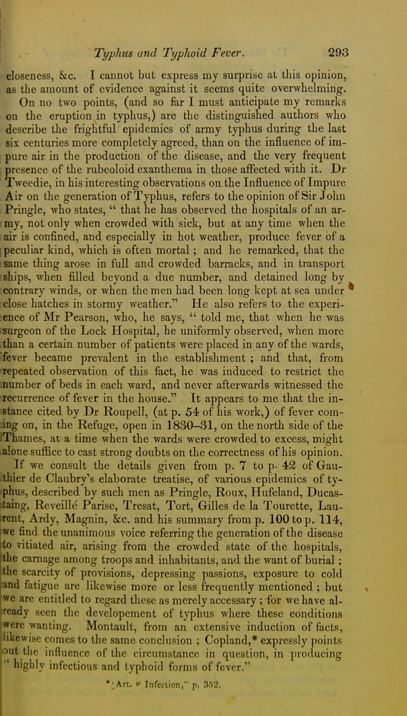 I closeness, &c. I cannot but express my surprise at this opinion, as the amount of evidence against it seems quite overwhelming. On no two points, (and so far I must anticipate my remarks on the eruption in typhus,) are the distinguished authors who describe the frightful epidemics of army typhus during the last six centuries more completely agreed, than on the influence of im- pure air in the production of the disease, and the very frequent presence of the rubeoloid exanthema in those affected with it. Dr Tweedie, in his interesting observations on the Influence of Impm-e Air on the generation of Typhus, refers to the opinion of Sir John Pringle, who states,  that he has observed the hospitals of an ar- I my, not only when crowded with sick, but at any time when the air is confined, and especially in hot weather, produce fever of a i peculiar kind, which is often mortal; and he remarked, that the :Same thing arose in full and crowded barracks, and in transport ■ships, when filled beyond a due number, and detained long by contrary winds, or when the men had been long kept at sea under close hatches in stormy weather. He also refers to the experi- :ence of Mr Pearson, who, he says,  told me, that when he was surgeon of the Lock Hospital, he uniformly observed, when more than a certain number of patients were placed in any of the wards, fever became prevalent in the establishment ; and that, from repeated observation of this fact, he was induced to restrict the mumber of beds in each ward, and never afterwards witnessed the ■recurrence of fever in the house. It appears to me that the in- stance cited by Dr Roupell, (at p. 54 of his work,) of fever com- ing on, in the Refuge, open in 1830-31, on the north side of the iThames, at a time when the wards were crowded to excess, might alone suffice to cast strong doubts on the correctness of his opinion. If we consult the details given from p. 7 to p. 42 of Gau- thier de Claubry's elaborate treatise, of various epidemics of ty- phus, described by such men as Pringle, Roux, Hufeland, Ducas- itaing. Reveille Parise, Tresat, Tort, Gilles de la Tourette, Lau- rent, Ardy, Magnin, &c. and his summary from p. 100 to p. 114, we find the unanimous voice referring the generation of the disease to vitiated air, arising from the crowded state of the hospitals, the carnage among troops and inhabitants, and the want of burial; the scarcity of provisions, depressing passions, exposure to cold and fatigue are likewise more or less frequently mentioned ; but I we are entitled to regard these as merely accessary; for we have al- I ready seen the developement of typhus Avhere these conditions i were wanting. Montault, from an extensive induction of facts, (likewise comes to the same conclusion ; Copland,* expressly points 5out the influence of the circumstance in question, in producing highly infectious and typhoid forms of fever. •^Art. Infection, p. 352. I