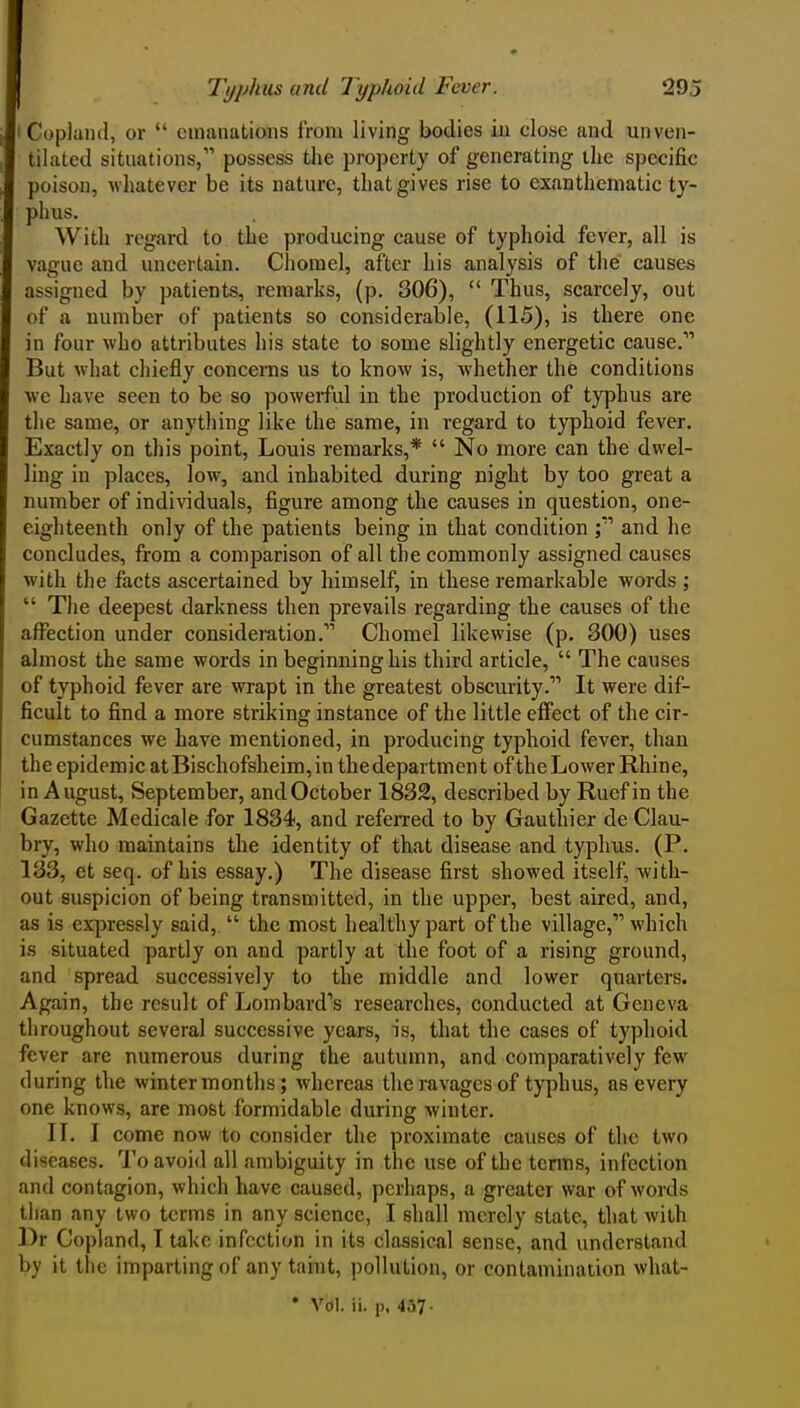 I Copland, or  emanations from living bodies iu close and unven- tilated situations, possess the property of generating the specific poison, whatever be its nature, that gives rise to exanthematic ty- phus. With regard to the producing cause of typhoid fever, all is vague and uncertain. Chorael, after his analysis of the causes assigned by patients, remarks, (p. 306),  Thus, scarcely, out of a number of patients so considerable, (115), is there one in four who attributes his state to some slightly energetic cause. But what chiefly concerns us to know is, whether the conditions we have seen to be so powerful in the production of typhus are the same, or anytliing like the same, in regard to typhoid fever. Exactly on this point, Louis remarks,*  No more can the dwel- ling in places, low, and inhabited during night by too great a number of individuals, figure among the causes in question, one- eighteenth only of the patients being in that condition j and he concludes, from a comparison of all the commonly assigned causes with the facts ascertained by himself, in these remarkable words ;  The deepest darkness then prevails regarding the causes of the affection under consideration. Chomel likewise (p. 300) uses almost the same words in beginning his third article,  The causes of typhoid fever are wrapt in the greatest obscurity. It were dif- ficult to find a more striking instance of the little effect of the cir- cumstances we have mentioned, in producing typhoid fever, than the epidemic atBischofsheim,in thedepartment ofthe Lower Rhine, in August, September, and October 1832, described by Ruef in the Gazette Medicale for 1834, and refeiTed to by Gauthier de Clau- bry, who maintains the identity of that disease and typhus. (P. 133, et seq. of his essay.) The disease first showed itself, with- out suspicion of being transmitted, in the upper, best aired, and, as is expressly said,  the most healthy part of the village, which is situated partly on and partly at the foot of a rising ground, and spread successively to the middle and lower quarters. Again, the result of Lombard's researches, conducted at Geneva throughout several successive years, is, that the cases of typhoid fever are numerous during the autumn, and comparatively few during the winter months; whereas the ravages of typhus, as every one knows, are most formidable during winter. XL I come now to consider the proximate causes of the two diseases. To avoid all ambiguity in the use ofthe terms, infection and contagion, which have caused, perhaps, a greater war of words than any two terms in any science, I shall merely state, that with l)r Copland, I take infection in its classical sense, and understand by it the imparting of any taint, pollution, or contamination what-