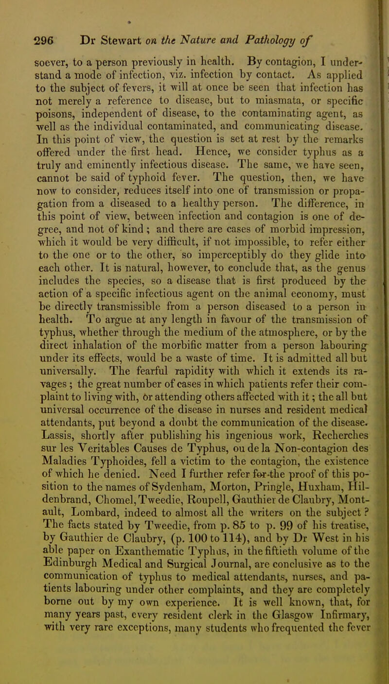 soever, to a person previously in health. By contagion, I under- stand a mode of infection, viz. infection by contact. As applied to the subject of fevers, it will at once be seen that infection has not merely a reference to disease, but to miasmata, or specific poisons, independent of disease, to the contaminating agent, as well as the individual contaminated, and communicating disease. In this point of view, the question is set at rest by the remarks offered under the first head. Hence, we consider typhus as a truly and eminently infectious disease. The same, we hare seen, cannot be said of typhoid fever. The question, then, we have now to consider, reduces itself into one of transmission or propa- gation from a diseased to a healthy person. The difference, in this point of view, between infection and contagion is one of de- gree, and not of kind ; and there are cases of morbid impression, which it would be very difficult, if not impossible, to refer either to the one or to the other, so imperceptibly do they glide inta each other. It is natural, however, to conclude that, as the genus includes the species, so a disease that is first produced by the action of a specific infectious agent on the animal economy, must be directly transmissible from a person diseased to a person in health. To argue at any length in favour of the transmission of typhus, whether through the medium of the atmosphere, or by the direct inhalation of the morbific matter from a person labouring under its effects, would be a waste of time. It is admitted all but universally. The fearful rapidity with which it extends its ra- vages ; the great number of cases in which patients refer their com- plaint to living with, or attending others affected with it; the all but universal occuiTcnce of the disease in nurses and resident medical attendants, put beyond a doubt the communication of the disease. Lassis, shortly after publishing his ingenious work, Recherches sur les Veritables Causes de Typhus, ou de la Non-contagion des Maladies Typhoides, fell a victim to the contagion, the existence of which he denied. Need I further refer for-the proof of this po- sition to the names of Sydenham, Morton, Pringle, Huxham, Hil- denbrand, Chomel,Tweedie, Roupell, Gauthierde Claubry, Mont- ault, Lombard, indeed to almost all the writers on the subject ? The facts stated by Tweedie, from p. 85 to p. 99 of his treatise, by Gauthier de Claubry, (p. 100 to 114), and by Dr West in his able paper on Exanthematic Typhus, in the fiftieth volume of the Edinburgh Medical and Surgical .Journal, are conclusive as to the communication of typhus to medical attendants, nurses, and pa- tients labouring under other complaints, and they are completely borne out by my own experience. It is well known, that, for many years past, every resident clerk in the Glasgow Infirmary, witli very rare exceptions, many students who frequented the fever