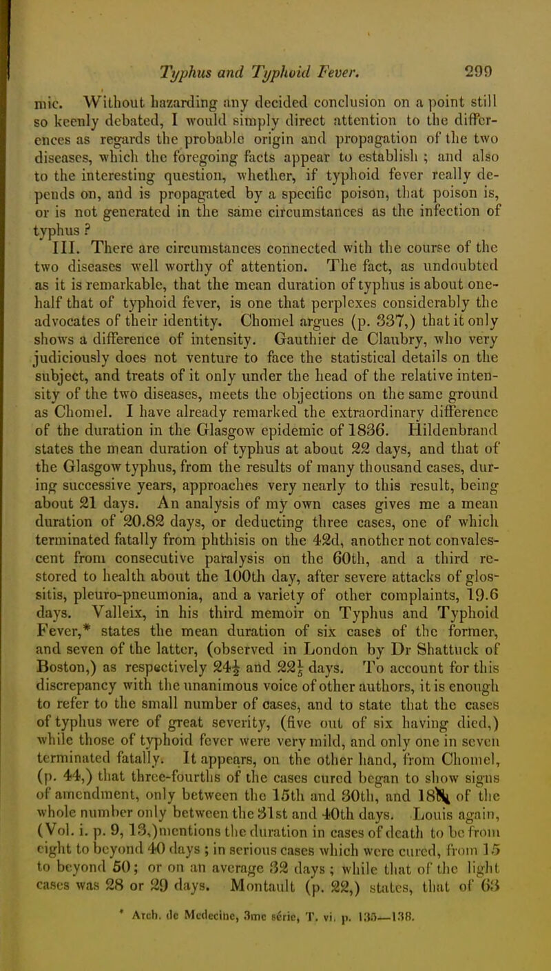 niic. Without hazarding any decided conclusion on a point still so keenly debated, I would simply direct attention to the differ- ences as regards the probable origin and propagation of the two diseases, which the foregoing facts appear to establish ; and also to the interesting question, whether, if typhoid fever really de- pends on, arid is propagated by a specific poison, that poison is, or is not generated in the same circumstances as the infection of typhus ? III. There are circumstances connected with the course of the two diseases well worthy of attention. The fact, as undoubted as it is remarkable, that the mean duration of typhus is about one- half that of typhoid fever, is one that perplexes considerably the advocates of their identity. Chomel argues (p. 337,) that it only shows a difference of intensity. Gauthier de Claubry, who very judiciously does not venture to face the statistical details on the subject, and treats of it only under the head of the relative inten- sity of the two diseases, meets the objections on the same ground as Chomel. I have already remarked the extraordinary difference of the duration in the Glasgow epidemic of 1836. Hildenbrand states the mean duration of typhus at about 22 days, and that of the Glasgow typhus, from the results of many thousand cases, dur- ing successive years, approaches very nearly to this result, being about 21 days. An analysis of my own cases gives me a mean duration of 20.82 days, or deducting three cases, one of which terminated fatally from phthisis on the 42d, another not convales- cent from consecutive paralysis on the 60th, and a third re- stored to health about the 100th day, after severe attacks of glos- sitis, pleuro-pneumonia, and a variety of other complaints, 19.6 days. Valleix, in his third memoir on Typhus and Typhoid Fever,* states the mean duration of six cases of the former, and seven of the latter, (observed in London by Dr Shattuck of Boston,) as respectively 24| and 22^ days. To account for this discrepancy with the unanimous voice of other authors, it is enough to refer to the small number of cases, and to state that the cases of typhus were of great severity, (five out of six having died,) while those of typhoid fever were very mild, and only one in seven terminated fatally. It appears, on the other hand, from Chomel, (p. 44,) that three-fourths of the cases cured began to show signs of amendment, only between the 15th and 30tli, and 18\ of the whole number only between the 31st and 40th days, Louis again, (Vol. i. p. 9, 13,)mentions the duration in cases of death to be from eight to beyond 40 days ; in serious cases which were cured, from L5 to beyond 50; or on an average 32 days; while that of the light cases was 28 or 29 days. Montault (p. 22,) states, that of 63 ' Arch. (Ic Mcdcciiic, .3mc 6crie, T. vi, ji. I3r)_1.38.