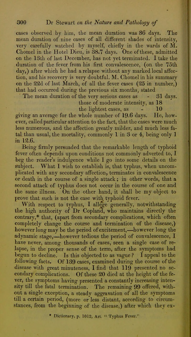 cases observed by him, the mean duration was 86 days. The mean duration of nine cases of all diflPerent shades of intensity, very carefully Avatched by myself, chiefly in the wards of M. Chomel in the Hotel Dieu, is 38.7 days. One of these, admitted on the 13th of last December, has not yet terminated. I take the duration of the fever from his first convalescence, (on the 75th day,) after which he had a relapse without any marked local affec- tion, and his recovery is very doubtful. M. Chomel in his summary on the 22d of last March, of all the fever cases (25 in number,) that had occurred during the previous six months, stated The mean duration of the very serious cases as - 31 days. those of moderate intensity, as 18 the lightest cases, as - 10 giving an average for the whole number of 19.6 days. He, how- ever, called particular attention to the fact, that the cases were much less numerous, and the affection greatly milder, and much less fa- tal than usual, the mortality, commonly 1 in 3 or 4, being only 1 in 12.6. Being firmly persuaded that the remarkable length of typhoid fever often depends upon conditions not commonly adverted to, I beg the reader''s indulgence while I go into some details on the subject. What I wish to establish is, that typhus, when uncom- plicated with any secondary affection, terminates in convalescence or death in the course of a single attack; in other words, that a second attack of typhus does not occur in the course of one and the same illness. On the other hand, it shall be my object to prove that such is not the case witl^ typhoid fever. With respect to typhus, I allege generally, notwithstanding the high authority of Dr Coplana, who maintains directly the contrary,* that, (apart from secondary complications, which often completely change the course and termination of the disease,) however long may be the period of excitement,—however long the adynamic stage,—however tedious the period of convalescence, I have never, among thousands of cases, seen a single case of re- lapse, in the proper sense of the term, after the symptoms had begun to decline. Is this objected to as vague I appeal to the following facts. Of 139 cases, examined during the course of the disease with great minuteness, I find that 119 presented no se- condary complications. Of these 20 died at the height of the fe- ver, the symptoms having presented a constantly increasing inten- sity till the fatal termination. The remaining 99 offered, with- out a single exception, a steady aggravation of all the symptoms till a certain period, (more or less distant, according to circum- stances, from the beginning of the disease,) after which they cx- • Dictionary, p. 1012, Art.  Typhus Fever.