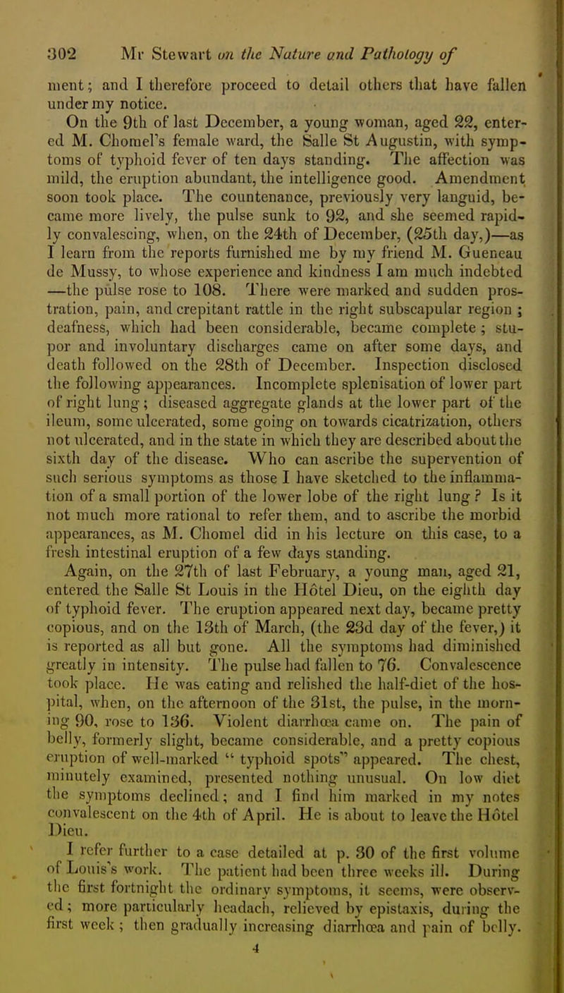 luent; and I tlierefore proceed to detail others that have fallen under my notice. On the 9th of last December, a young woman, aged 22, enter- ed M. Choraefs female ward, the Salle St Augustin, with symp- toms of typhoid fever of ten days standing. The affection was mild, the eruption abundant, the intelligence good. Amendment soon took place. The countenance, previously very languid, be- came more lively, the pulse sunk to 92, and she seemed rapid- ly convalescing, when, on the 24th of December, (25th day,)—as I learn from the reports furnished me by my friend M. Gueneau de Mussy, to whose experience and kindness I am much indebted —the pulse rose to 108. There were marked and sudden pros- tration, pain, and crepitant rattle in the right subscapular region ; deafness, which had been considerable, became complete ; stu- por and involuntary discharges came on after some days, and death followed on the 28th of December. Inspection disclosed the following appearances. Incomplete splenisation of lower part of right lung; diseased aggregate glands at the lower part of the ileum, some ulcerated, some going on towards cicatrization, others not ulcerated, and in the state in which they are described about the sixth day of the disease. Who can ascribe the supervention of such serious symptoms as those I have sketched to the inflamma- tion of a small portion of the lower lobe of the right lung ? Is it not much more rational to refer them, and to ascribe the morbid appearances, as M. Chomel did in his lecture on this case, to a fresh intestinal eruption of a few days standing. Again, on the 27th of last February, a young man, aged 21, entered the Salle St Louis in the Hotel Dieu, on the eighth day of typhoid fever. The eruption appeared next day, became pretty copious, and on the 13th of March, (the 23d day of the fever,) it is reported as all but gone. All the symptoms had diminished greatly in intensity. The pulse had fallen to 76. Convalescence took place. He was eating and relished the half-diet of the hos- pital, when, on the afternoon of the 31st, the pulse, in the morn- ing 90, rose to 136. Violent diarrhoea came on. The pain of belly, formerly slight, became considerable, and a pretty copious eruption of well-marked  typhoid spots'' appeared. The chest, minutely examined, presented nothing unusual. On low diet the symptoms declined; and I find him marked in my notes convalescent on the 4th of April. He is about to leave the Hotel Dieu. I refer further to a case detailed at p. 30 of the first volume of Louis's work. The patient had been three weeks ill. During the first fortnight the ordinary symptoms, it seems, were observ- ed ; more particularly lieadacli, relieved by epistaxis, during the first week ; then gradually increasing diarrhoea and pain of belly. 4