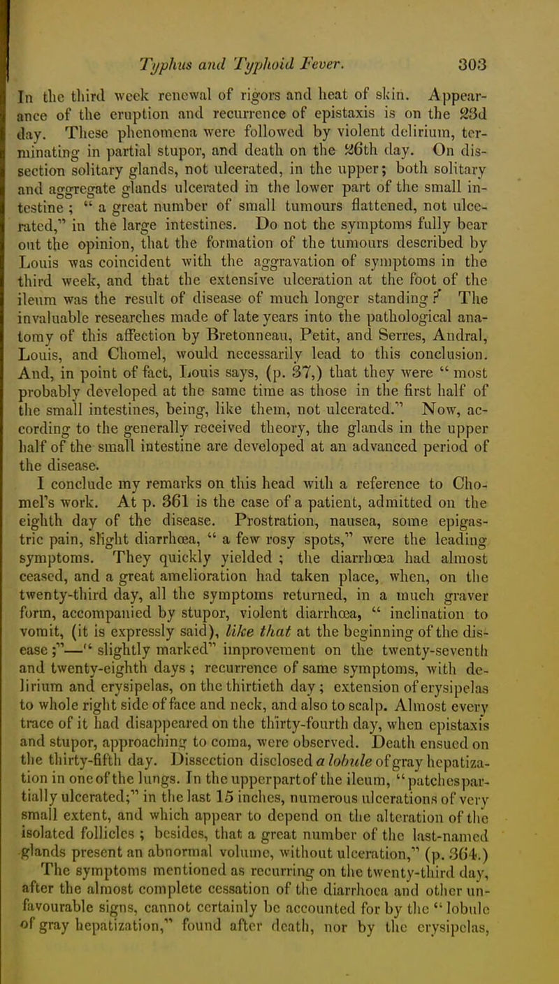 In the third week renewal of rigoi-s and heat of skin. Appear- ance of the eruption and recurrence of epistaxis is on the 23d day. These phenomena were followed by violent delirium, ter- minating in partial stupor, and death on the JsiCth day. On dis- section solitary glands, not ulcerated, in the upper; both solitary and aggregate glands ulcerated in the lower part of the small in- testine ; a great number of small tumours flattened, not ulce- rated, in the large intestines. Do not the symptoms fully bear out the opinion, that the formation of the tumours described by Louis was coincident with the aggravation of symptoms in the third week, and that the extensive ulceration at the foot of tlie ileum was the result of disease of much longer standing ? The invaluable researches made of late years into the pathological ana- tomy of this affection by Bretonneau, Petit, and Serres, Andral, Louis, and Chomel, would necessarily lead to this conclusion. And, in point of fact, Ijouis says, (p. 37,) that they were most probably developed at the same time as those in the first half of the small intestines, being, like them, not ulcerated. Now, ac- cording to the generally received theory, the glands in the upper lialf of the small intestine are developed at an advanced period of the disease. I conclude my remarks on this head with a reference to Cho- mers work. At p. 361 is the case of a patient, admitted on the eighth day of the disease. Prostration, nausea, some epigas- tric pain, slight diarrhoea, a few rosy spots, were the leading symptoms. They quickly yielded ; the diarrhoea had almost ceased, and a great amelioration had taken place, when, on the twenty-third day, all the symptoms returned, in a much graver form, accompanied by stupor, violent diarrhcea, inclination to vomit, (it is expressly said), like that at the beginning of the dis- ease ;— slightly marked improvement on the twenty-seventh and twenty-eighth days; recurrence of same symptoms, with de- lirium and erysipelas, on the thirtieth day; extension of erysipelas to whole right side of face and neck, and also to scalp. Almost every trace of it had disappeared on the thirty-fourth day, when epistaxis and stupor, approaching to coma, were observed. Death ensued on the thirty-fifth day. Dissection disclosed a Zo/;z<Ze of gray hepatiza- tion in one of the lungs. In the upperpartof the ileum, patcliespar- tially ulcerated; in the last 15 inches, numerous ulcerations of very small extent, and which appear to depend on the alteration of the isolated follicles ; besides, that a great number of the last-named glands present an abnormal volume, without ulceration, (p. 3C4.) The symptoms mentioned as recurring on the twenty-tliird day, after the almost complete cessation of the diarrhoea and otlicr un- favourable signs, cannot certainly be accounted for by the lobule of gray hepatization, found after death, nor by the erysipelas,