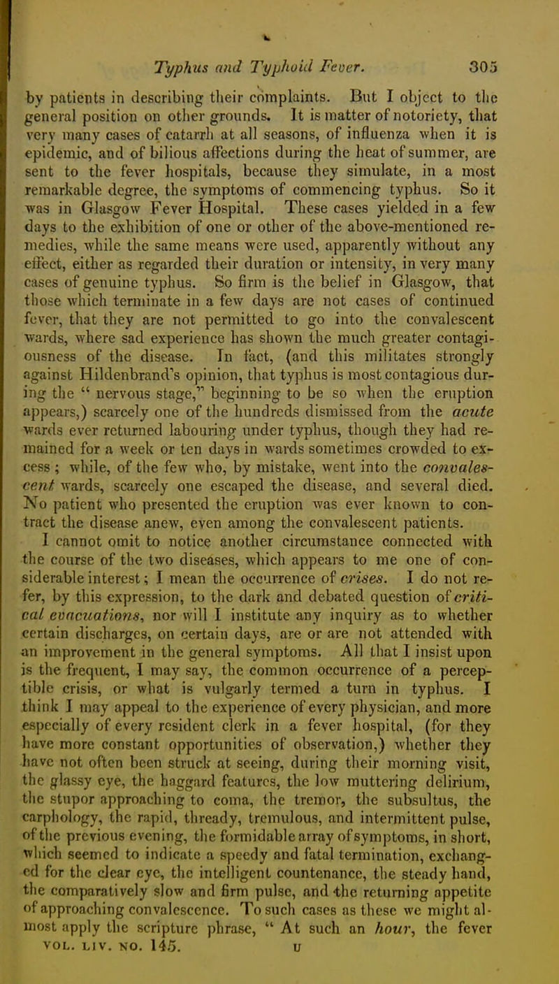 by patients in describing their complaints. But I object to tlic general position on other grounds. It is matter of notoriety, that very many cases of catarrh at all seasons, of influenza when it is epidemic, and of bilious affections during the heat of summer, are sent to the fever hospitals, because they simulate, in a most remarkable degree, the symptoms of commencing typhus. So it was in Glasgow Fever Hospital. These cases yielded in a few days to the exhibition of one or other of the above-mentioned re- medies, while the same means were used, apparently without any eifect, either as regarded their duration or intensity, in very many cases of genuine typhus. So firm is the belief in Glasgow, that those which terminate in a few days are not cases of continued fever, that they are not permitted to go into the convalescent wards, where sad experience has shown the much greater contagi- ousness of the disease. Tn fact, (and this militates strongly against Hildenbrand's opinion, that typhus is most contagious dur- ing the  nervous stage, beginning to be so Avhen the eruption appears,) scarcely one of the hundreds dismissed from the acute wards ever returned labouring under typhus, though they had re- mained for a week or ten days in wards sometimes crowded to ex- cess ; while, of the few who, by mistake, went into the convales- cent wards, scarcely one escaped the disease, and several died. No patient who presented the eruption was ever known to con- tract the disease anew, even among the convalescent patients. I cannot omit to notice another circumstance connected with the course of the two diseases, which appears to me one of con- siderable interest; I mean the occurrence of crises. I do not re- fer, by this expression, to the dark and debated question of criti- cal evacuations, nor will I institute any inquiry as to whether certain discharges, on certain days, are or are not attended with an improvement in the general symptoms. All that I insist upon is the frequent, 1 may say, the common occurrence of a percep- tible crisis, or what is vulgarly termed a turn in typhus. I think I may appeal to the experience of every physician, and more especially of every resident clerk in a fever hospital, (for they have more constant opportunities of observation,) whether they have not often been struck at seeing, during tlieir morning visit, the glassy eye, the haggard features, the low muttering delirium, the stupor approaching to coma, the tremor, the subsultus, the carphology, the rapid, thready, tremulous, and intermittent pulse, of tlie previous evening, the formidable array of symptoms, in short, which seemed to indicate a speedy and fatal termination, exchang- ed for the clear eye, the intelligent countenance, the steady hand, the comparatively slow and firm pulse, and -the returning appetite of approaching convalescence. To such cases as these we might al- most apply the scripture phrase,  At such an hour, the fever VOL. LIV. NO. 145. u