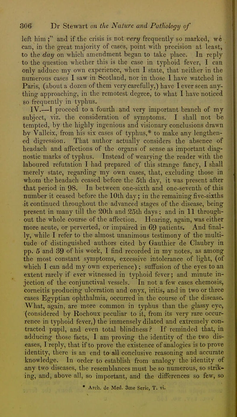 left him and if the crisis is not very frequently so marked, we can, in the great majority of caees, point with precision at least, to the day on which amendment began to take place. In reply to the question whether this is the case in typhoid fever, I can only adduce my own experience, when I state, that neither in the numerous cases I saw in Scotland, nor in those 1 have watched in Paris, (about a dozen of them very carefully,) have I ever seen any- thing approaching, in the remotest degree, to what I have noticed so frequently in typhus. IV.—I proceed to a fourth and very important branch of my subject, viz. the consideration of symptoms. I shall not be tempted, by the highly ingenious and visionary conclusions drawn by Valleix, from his six cases of typhus,* to make any lengthen- ed digression. That author actually considers the absence of headach and affections of the organs of sense as important diag- nostic marks of typhus. Instead of wearying the reader with the laboured refutation I had prepared of this strange fancy, I shall merely state, regarding my own cases, that, excluding those in whom the headach ceased before the 5th day, it was present after that period in 98. In between one-sixth and one-seventh of this number it ceased before the 10th day; in the remaining five-sixths •it continued throughout the advanced stages of the disease, being present in many till the 20th and 25th days; and in 11 through- out the whole course of the affection. Hearing, again, was either more acute, or perverted, or impaired in 69 patients. And final- ly, while I refer to the almost unanimous testimony of the multi- tude of distinguished authors cited by Gauthier de Claubry in pp. 5 and 39 of his work, I find recorded in my notes, as among the most constant symptoms, excessive intolerance of light, (of which I can add my own experience) ; suffusion of the eyes to an extent rarely if ever witnessed in typhoid fever; and minute in- jection of the conjunctival vessels. In not a few cases chemosis, corneitis producing ulceration and onyx, iritis, and in two or three cases Egyptian ophthalmia, occurred in the course of the disease. What, again, are more common in typhus than the glassy eye, (considered by Rochoux peculiar to it, from its very rare occur- rence in typhoid fever,) the immensely dilated and extremely con- tracted pupil, and even total blindness ? If reminded that, in adducing those facts, I am proving the identity of the two dis- eases, I reply, that if to prove the existence of analogies is to prove identity, there is an end to all conclusive reasoning and accurate knowledge. In order to establish from analogy the identity of any two diseases, the resemblances must be so numerous, so strik- ing, and, above all, so important, and the differences so few, so • Arch, de Med. 3me Serie, T. vi.