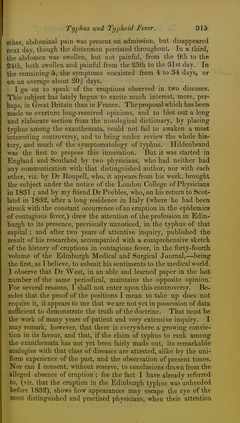 Other, abdominal pain was present on admission, but disappeared next day, though the distension persisted throughout. In a third, the abdomen was swollen, but not painful, from the 9th to the 24th, both swollen and painful from the 25th to the 31st day. In the remaining 5, the symptoms coexisted from 4 to 34 days, or on an average about 20;} days. I go on to speak of the eruptions observed in two diseases. This subject has lately begun to excite much interest, more, per- haps, in Great Britain than in France. The proposal which has been made to overturn long-received opinions, and to blot out a long and elaborate section from the nosological dictionary, by placing typhus among the exanthemata, could not fail to awaken a most interesting controversy, and to bring under review the whole his- tory, and much of the symptomatology of typhus, Hildenbrand was the first to propose this innovation. But it was started in England and Scotland by two physicians, who had neither had any communication with that distinguished author, nor with each other, viz. by Dr Roupell, who, it appears from his work, brought the subject under the notice of the London College of Physicians in 1831 ; and by my friend Dr Peebles, who, on his return to Scot- land in 1832, after a long residence in Italy (where he had been struck with the constant occurrence of an eruption in the epidemics of contagious fever,) drew the attention of the profession in Edin- burgh to its presence, previously unnoticed, in the typhus of that capital; and after two years of attentive inquiry, published the result of his researches, accompanied with a comprehensive sketch of the history of eruptions in contagious fever, in the forty-fourth volume of the Edinburgh Medical and Surgical Journal,—being the first, as I believe, to submit his sentiments to the medical world. I observe that Dr West, in an able and learned paper in the last number of the same periodical, maintains the opposite opinion. For several reasons, I shall not enter upon this controversy. Be- sides that the proof of the positions I mean to take up does not require it, it appears to me that we are not yet in possession of data sufficient to demonstrate the truth of the doctrine. That must be the work of many years of patient and very extensive inquiry. I may remark, however, that there is everywhere a growing convic- tion in its favour, and that, if the claim of typhus to rank among the exanthemata has not yet been fairly made out, its remarkable analogies with that class of diseases are attested, alike by the uni- form experience of the past, and the observation of present times. Nor can I consent, without reserve, to conclusions drawn from the alleged absence of eruption ; for the fact I have already referred to, (viz. that the eruption in the Edinburgh typhus was unheeded before 1832), shoAvs how appearances may escape the eye of the most distinguished and practised physicians, when their attention