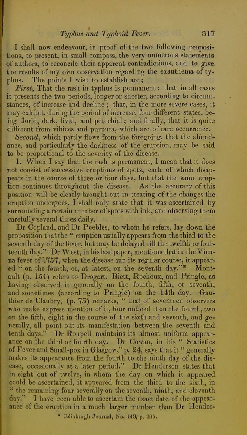 I shall now endeavour, in proof of the two following proposi- tions, to present, in small compass, the very numerous statements of authors, to reconcile their apparent contradictions, and to give the results of my own observation regarding the exanthema of ty- phus. The points I wish to establish are; Firsts That the rash in typhus is permanent; that in all cases it presents the two periods, longer or shorter, according to circum- stances, of increase and decline ; that, in the more severe cases, it may exhibit, during the period of increase, four different states, be- ing florid, dark, livid, and petechial; and finally, that it is quite different from vibices and purpura, which are of rare occurrence. Second, which partly flows from the foregoing, that the abund- ance, and particularly the darkness of the eruption, may be said to be proportional to the severity of the disease. 1. When I say that the rash is permanent, I mean that it does not consist of successive eruptions of spots, each of which disap- pears in the course of three or four days, but that the same erup- tion continues throughout the disease. As the accuracy of this position will be clearly brought out in treating of the changes the eruption undergoes, I shall only state that it was ascertained by surrounding a certain number of spots with ink, and observing them carefully several times daily. Dr Copland, and Dr Peebles, to whom he refers, lay down the proposition that the  eruption usually appears from the third to the seventh day of the fever, but may be delayed till the twelfth or four- teenth day.'' Dr West, in his last paper, mentions that in the Vien- na fever of 1757, when the disease ran its regular course, it appear- ed  on the fourth, or, at latest, on the seventh day.* Mont- ault (p. 154) refers to Drogart, Biett, Rochoux, and Pringle, as having observed it generally on the fourth, fifth, or seventh, and sometimes (according to Pringle) on the 14th day. Gau- thier dc Claubry, (p. 75) remarks,  that of seventeen observers ■who make express mention of it, four noticed it on the fourth, two on the fifth, eight in the course of the sixth and seventh, and ge- nerally, all point out its manifestation between the seventh and tenth days. Dr Roupell maintains its almost uniform appear- ance on the third or fourth day. Dr Cowan, in his  Statistics of Fever and Small-pox in Glasgow, p. 24, says that it  generally makes its appearance from the fourth to the ninth day of the dis- ease, occasionally at a later period. Dr Henderson states that in eight out of twelve, in whom the day on which it appeared could be ascertained, it appeared from the third to the sixth, in  the remaining four severally on the seventh, ninth, and eleventh day. I have been able to ascertain the exact date of the appear- ance of the eruption in a much larger number than Dr Heudcr- • Edinburgh Journal, No. U-*], p. 205.