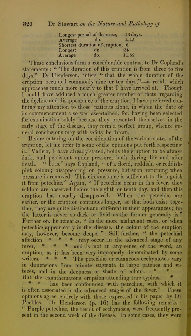 Longest period of decrease, 13 days. Average do. 4.'tS Shortest duration of eruption, 6 Longest do. 24 Average do. 11.59 These conclusions form a considerable contrast to Dr Copland's statements :  The duration of this eruption is from three to five days. Dr Henderson, infers  that the whole duration of the eruption occupied commonly nine or ten days,—a result which approaches much more nearly to that I have arrived at. Though I could have adduced a much greater number of facts regarding the decline and disappearance of the eruption, I have preferred con- fining my attention to those patients alone, in whom the date of its commencement also was ascertained, for, having been selected for examination solely because they presented themselves in the early stage of the disease, they form a perfect group, whence ge- neral conclusions may with safety be drawn. Before entering on the consideration of the various states of the eruption, let me refer to some of the opinions put forth respecting it. Valleix, I have already stated, holds the eruption to be always dark, and persistent under pressure, both during life and after death.  It is, says Copland,  of a florid, reddish, or reddish- pink colour; disappearing on pressure, but soon returning when pressure is removed. This circumstance is sufficient to distinguish it from petechi2e. Again,  If petechias occur in this fever, they seldom are observed before the eighth or tenth day, and then this eruption has usually disappeared. When the petechise are earlier, or the eruption continues longer, so that both exist toge- ther, they are quite distinct and different in their appearances ; for the latter is never so dark or livid as the former generally is. Further on, he remarks,  In the more malignant cases, or when petechise appear early in the disease, the colour of the eruption may, however, become deeper. Still further,  the petechial affection * * ♦ j^^y occur in the advanced stage of any fever, * * * qxvA. is not in any sense of the word, an eruption, as it has been very improperly denominated by some writers. * * * i^jje petecliiaj or cutaneous eccliymoses vary in dimensions from minute stigmata to large patches and vi- bices, and in the deepness or shade of colour. * * But the cxantheraatous eruption attending true typhus, * * * has been confounded with petecliiae, with which it is often associated in the advanced stajjes of the fever. These opinions agree entirely with those expressed in his paper by Dr Peebles. Dr Henderson (p. 16) has the following icmarks :  Purple petechise, the result of ecchymosis, were frequently pre- sent in the second week of the disease. In some cases, they were