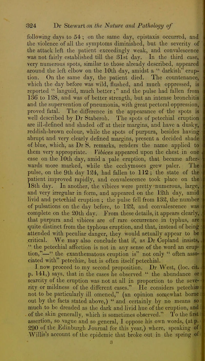 following days to 54; on the same day, epistaxis occurred, and the violence of all the symptoms diminished, but the severity of the attack left the patient exceedingly weak, and convalescence was not fairly established till the 31st day. In the third case, very numerous spots, similar to those already described, appeared around the left elbow on the lOtli day, amidst a  darkish erup- tion. On the same day, the patient died. The countenance, which the day before was wild, flushed, and much oppressed, is reported  languid, much better; and the pulse had fallen from 136 to 128, and was of better strength, but an intense bronchitis and the supervention of pneumonia, with great pectoral oppression, proved fatal. The difference in the appearance of the spots is well described by Dr Staberoh. The spots of petechial eruption are ill-defined and shaded off at their margins, and have a dusky, reddish-brown colour, while the spots of purpura, besides having abrupt and very clearly defined margins, present a decided shade of blue, which, as Dr S. remarks, renders the name applied to them very appropriate. Vibices appeared upon the chest in one case on the 10th day, amid a pale eruption, that became after- wards more marked, while the ecchymoses grew paler. The pulse, on the 9th day 124, had fallen to 112; the state of the patient improved rapidly, and convalescence took place on the 18th day. In another, the vibices were pretty -numerous, large, and very irregular in form, and appeared on the 12th day, amid livid and petechial eruption ; the pulse fell from 132, the number of pulsations on the day before, to 122, and convalescence was complete on the 20th day. From these details, it appears clearly, that purpura and vibices are of rare occurrence in typhus, are quite distinct from the typhous eruption, and that, instead of being attended with peculiar danger, they would actually appear to be critical. We may also conclude that if, as Dr Copland insists,  the petechial affection is not in any sense of the word an erup- tion,— the exanthematous eruption is not only  often asso- ciated with petechise, but is often itself petechial. I now proceed to my second proposition. Dr West, (loc. cit. p. 141,) says, that in the cases he observed  the abundance or: scarcity of the eruption was not at all in proportion to the seve- rity or mildness of the different cases. He considers petechia} not to be particularly ill omened, (an opinion somewhat borne out by the facts stated above,)  and certainly by no means so much to be dreaded as the dark and livid hue of the eruption, and of the skin generally, which is sometimes observed. To the first assertion, so vague and so general, I oppose his own words, (at p. 290 of the Edinburgh Journal for this year,) where, speaking of' Willis's account of the epidemic that broke out in the spring of ' a