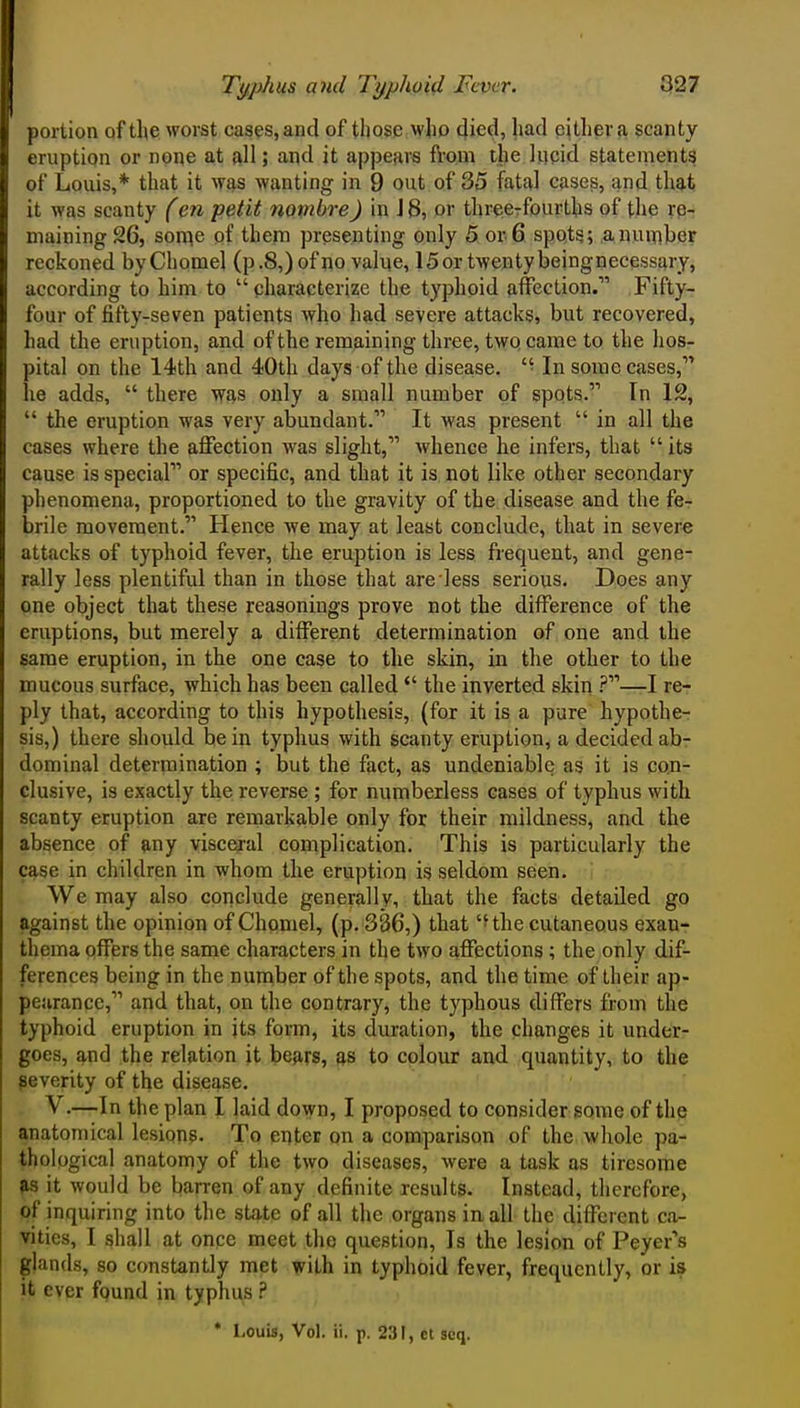 portion of tl(e worst oases, and of those who died, had either a scanty eruption or none at all; and it appears from the Incid statements of Louis,* that it was wanting in 9 out of 35 fatal cases, and that it was scanty (en petit nombreJ in IB, or threeTfourths of the re- maining 26, Sonne of them presenting only 5 or 6 spots; a number reckoned byChomel (p .8,) of no value, 15 or twenty beingnecessary, according to him to  characterize the typhoid affection. Fifty- four of fifty-seven patients who had severe attacks, but recovered, had the eruption, and of the remaining three, twp came to the hos- pital on the 14th and 40th days of the disease. '■ In some cases, lie adds,  there vf^s only a small number of spots. In 12,  the eruption was very abundant. It was present  in all the cases where the affection was slight, whence he infers, that  its cause is special or specific, and that it is not like other secondary phenomena, proportioned to the gravity of the disease and the fe- brile movement. Hence Ave may at least conclude, tliat in severe attacks of typhoid fever, the eruption is less frequent, and gene- rally less plentiful than in those that are less serious. Does any one object that these reasonings prove not the difference of the eruptions, but merely a different determination of one and the same eruption, in the one case to the skin, in the other to the mucous surface, which has been called  the inverted skin ?—I re- ply that, according to this hypothesis, (for it is a pure hypothe- sis,) there should be in typhus with scanty eruption, a decided ab- dominal determination ; but the fact, as undeniable as it is con- clusive, is exactly the reverse ; for numberless cases of typhus with scanty eruption are remarkable only for their mildness, and the absence of any visceral complication. This is particularly the case in children in whom the eruption is seldom seen. We may also conclude generally, that the facts detailed go against the opinion of Chomel, (p. 386,) that 'Hhe cutaneous exan- thema offers the same characters in the two affections ; the only dif- ferences being in the nuniber of the spots, and the time of their ap- pearance, and that, on the contrary, the typhous differs from the typhoid eruption in jts form, its duration, the changes it under- goes, and the relation it be^irs, as to colour and quantity, to the severity of the disease. V.—In the plan I laid down, I proposed to consider some of the anatomical lesions. To enter on a comparison of the whole pa- thological anatomy of the two diseases, were a task as tiresome ^s it would be barren of any definite results. Instead, therefore, of inquiring into the state of all the organs in all the different ca- vities, I shall at once meet the question. Is the lesion of Peyer's glands, so constantly met with in typhoid fever, frequently, or is it ever fqund in typhus ? * Louis, Vol. ii. p. 231, ct scq.