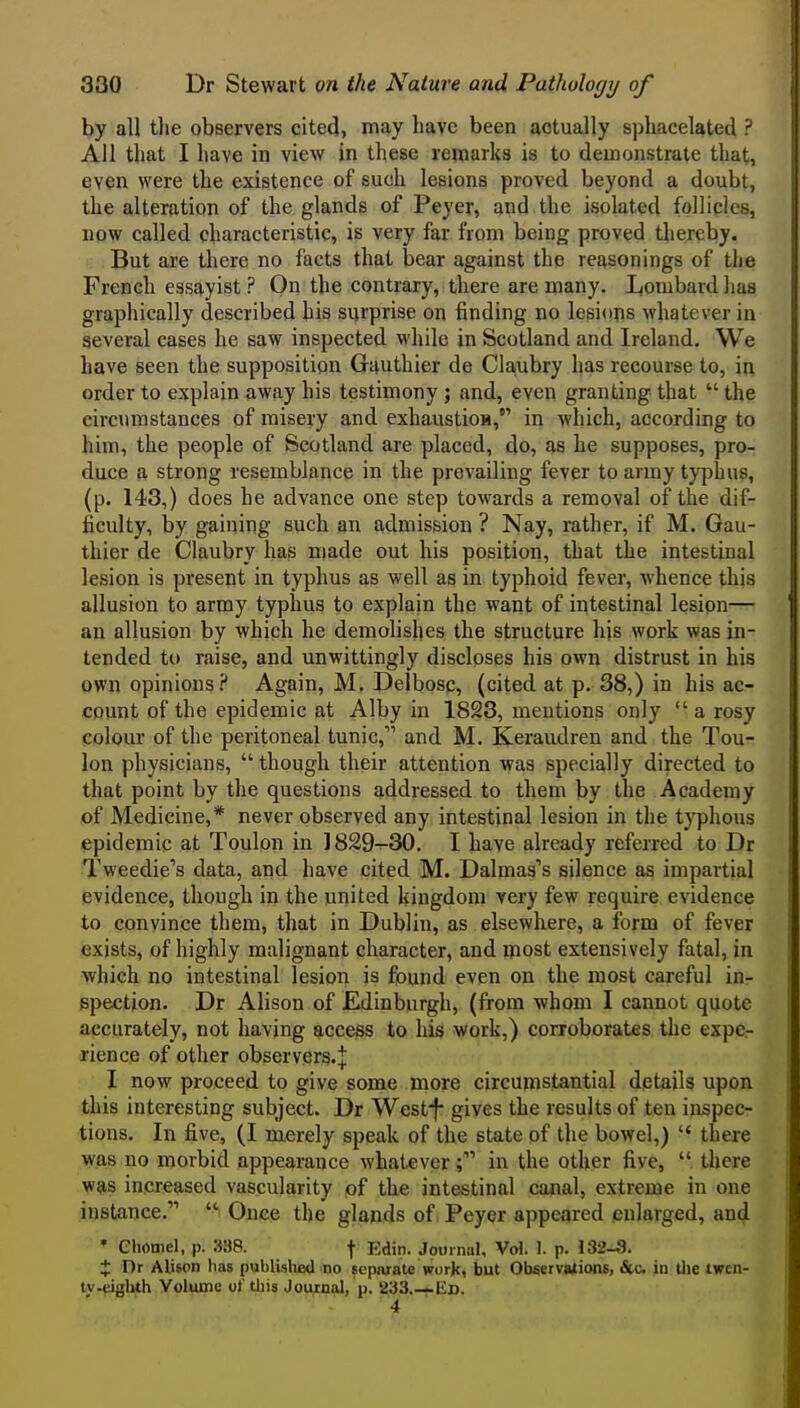 by all the observers cited, may have been actually sphacelated ? All that I have in view in these remarks is to demonstrate that, even were the existence of such lesions proved beyond a doubt, the alteration of the glands of Peyer, and the isolated follicles, now called characteristic, is very far from being proved thereby. But are there no facts that bear against the reasonings of the French essayist ? On the contrary, there are many. Ijombard has graphically described his surprise on finding no lesions whatever in several cases he saw inspected while in Scotland and Ireland. We have seen the supposition Guuthier de Ckubry has recourse to, in order to explain away his testimony j and, even granting that  the circumstances of misery and exhaustioa, in which, according to him, the people of Scotland are placed, do, as he supposes, pro- duce a strong resemblance in the prevailing fever to army typhus, (p. 143,) does he advance one step towards a removal of the dif- ficulty, by gaining such an admission ? Nay, rather, if M. Gau- thier de Claubry has made out his position, that the intestinal lesion is present in typhus as well as in typhoid fever, whence this allusion to army typhus to explain the want of intestinal lesion— an allusion by which he demolishes the structure his work was in- tended to raise, and unwittingly discloses his own distrust in his own opinions? Again, M. Delbosc, (cited at p. 38,) in his ac- count of the epidemic at Alby in 1823, mentions only a rosy colour of the peritoneal tunic, and M. Keraudren and the Tou- lon physicians,  though their attention was specially directed to that point by the questions addressed to them by the Academy of Medicine,* never observed any intestinal lesion in the typhous epidemic at Toulon in ]829-30. I have already referred to Dr Tweedie's data, and have cited M. Dalmas's silence as impartial evidence, though in the united kingdom very few require evidence to convince them, that in Dublin, as elsewhere, a form of fever exists, of highly malignant character, and most extensively fatal, in which no intestinal lesion is found even on the most careful in- spection. Dr Alison of Edinburgh, (from whom I cannot quote accurately, not having access to his work,) corroborates the expe- rience of other observers.^ I now proceed to give some more circujnstantial details upon this interesting subject. Dr West-f gives the results of ten inspec- tions. In five, (I merely speak of the state of the bowel,)  there was no morbid appearance whateverin the other five,  there was increased vascularity of the intestinal canal, extreme in one instance.  Once the glands of Peyer appeared enlarged, and • Chomel, p. 338. \ Edin. Journal, Vol. 1. p. 132-8. X Dr Alison has publislieU no separate work, but ObacrvaXions, &c in tlie iwcn- tv-eighth Volume ot tiiis Journal, p. 233.—Ed. 4