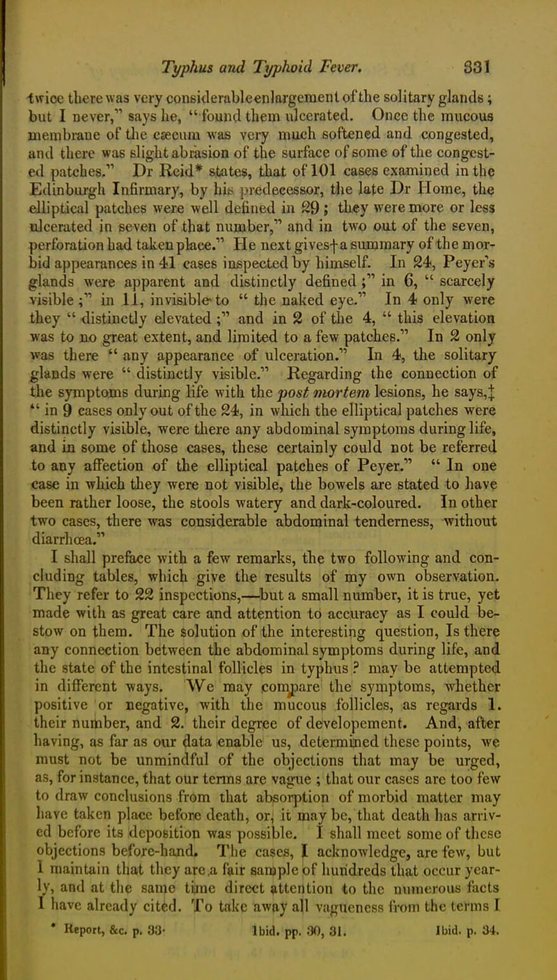 twice there was very considerableenlargement of the solitary glands; but I never, says he,  found theui ulcerated. Once the raucous membrane of tlie caecum was very much softened and congested, and there was slight abrasion of the surface of some of the congest- ed patches. Dr Reid* states, that of 101 cases examined in th? Edinburgh Infirmary, by hiss j)redecessor, the late Dr Home, the elliptical patches were well defined in S9; they were more or less ulcerated in seven of that number, and in two out of the seven, perforation had takenpkee. He next givesf a summary of the mor- bid appearances in 41 cases inspected by hiniself. In 24, Peyer''s glands were a,pparent and distinctly defined; in 6,  scarcely visible; in 11, invisible to  the naked eye. In 4 only were they  distinctly elevated; and in 2 of the 4,  this elevation was to n.0 great extent, and limited to a few patches. In 2 only was there  any appearance of ulceration. In 4, the solitary glands were  distinctly visible. Regarding the connection of the symptoms during life with the post mortem ksions, he says,J *' in 9 cases only out of the 24, in which the elliptical patches were distinctly visible, were there any abdominal symptoms during life, and in some of those cases, these certainly could not be referred to any affection of the elliptical patches of Peyer.  In one case in ■which they were not visible, the bowels are stated to have been rather loose, the stools watery and dark-coloured. In other two cases, there was considerable abdominal tenderness, without diarrhoea. I shall preface with a few remarks, the two following and con- cluding tables, which give the results of my own observation. They refer to 22 inspections,—^but a small number, it is true, yet made with as great care and attention to accuracy as I could be- stow on them. The solution of the interesting question, Is there any connection between the abdominal symptoms during life, and the state of the intestinal follicles in typhus may be attempted in different -ways. We may comjDare the symptoms, whether positive or negative, with the mucous follicles, as regards 1. their nurtiber, and 2. their degree of developement. And, after having, as far as our data enable us, determined these points, we must not be unmindful of the objections that may be urged, as, for instance, that our terms are vague ; that our cases are too few to draw conclusions from that absoi'ption of morbid matter may have taken place before death, or, it may be, that death has arriv- ed before its deposition was possible. I shall meet some of these objections before-hand. The cases, J acknowledge, are few, but 1 maintain that they area fair sanjple of hundreds that occur year- ly, and at the same tijine direct attention to the nuinerous facts 1 have already cit^d. To take away all vagueness from the terms I • Report, &c. p, 33- Ibid. pp. 30, 31. Ibid. p. 34.
