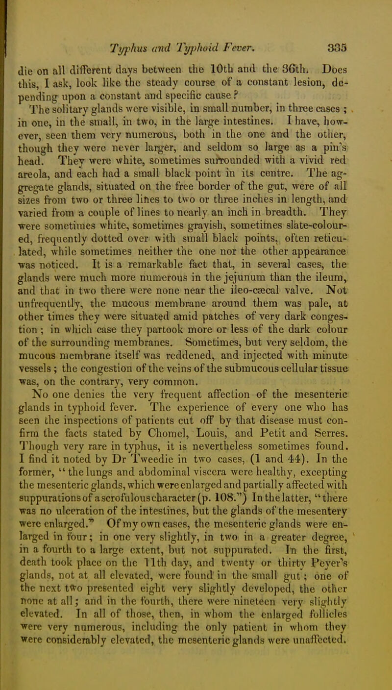 die on all different days between the lOtb and the 3Gth. Does this, 1 ask, look like the steady course of a constant lesion, de- pending upon a constant and specific cause ? The solitary glands were visible, in small number, in three cases ; . in one, in the small, in two, in the lai-ge intestines. I have, how- ever, seen them very numerous, both in the one and the other, though they were never larger, and seldom so large as a pin's; head. They were white, sometimes suiTounded with a vivid red areola, and each had a small black point in its centre. The ag- gregate glands, situated on the free border of the gut, were of all sizes from two or three lines to two or three inches in length, and varied from a couple of lines to nearly an inch in breadth. They •were sometimes white, sometimes grayish, sometirnes slate-colour- ed, frequently dotted over with small black points, often i-eticu- lated, -while sometimes neither the one nor the other appearance ■was noticed. It is a remarkable fact that, in several cases, the glands were much more numerous in the jejunum than the ileum, and that in two there were none near the ileo-caical valve. Not unfrequently, the mucous membrane around them was pale, at other times they were situated amid patches of very dark conges- tion ; in wliich case they partook more or less of the dark colour of the surrounding membranes. Sometimes, but very seldom, the mucous membrane itself was reddened, and injected with minute vessels ; the congestion of the veins of the submucous cellular tissue ■was, on the contrary, very common. No one denies the very frequent affection of the mesenteric glands in typhoid fever. The experience of every one who has seen the inspections of patients cut off by that disease must con- firm the facts stated by Chomel, Louis, and Petit and Serres. Though very rare in typhus, it is nevertheless sometimes found. I find it noted by Dr Tweedie in two cases, (1 and 44). In the former,  the lungs and abdominal viscera were healthy, excepting the mesenteric glands, which were enlarged and partially affected with suppurations of a scrofulous character (p. 108.) Inthelatter, there T^as no ulceration of the intestines, but the glands of the mesentery were enlarged.' Of my own cases, the mesenteric glands were en- larged in four; in one very slightly, in two in a greater degree, ' in a fourth to a large extent, but not suppurated. I^n the first, death took place on the 11th day, and twenty or thirty Peyer's glands, not at all elevated, were found' in the small gut; one of the next tWo presented eight very slightly developed, the other none at all; and in the fourth, there were nineteen very slightly elevated. In all of those, then, in whom the enlarged follicles were very numerous, including the only patient in whom they were considerably elevated, the mesenteric glands were unaffected.