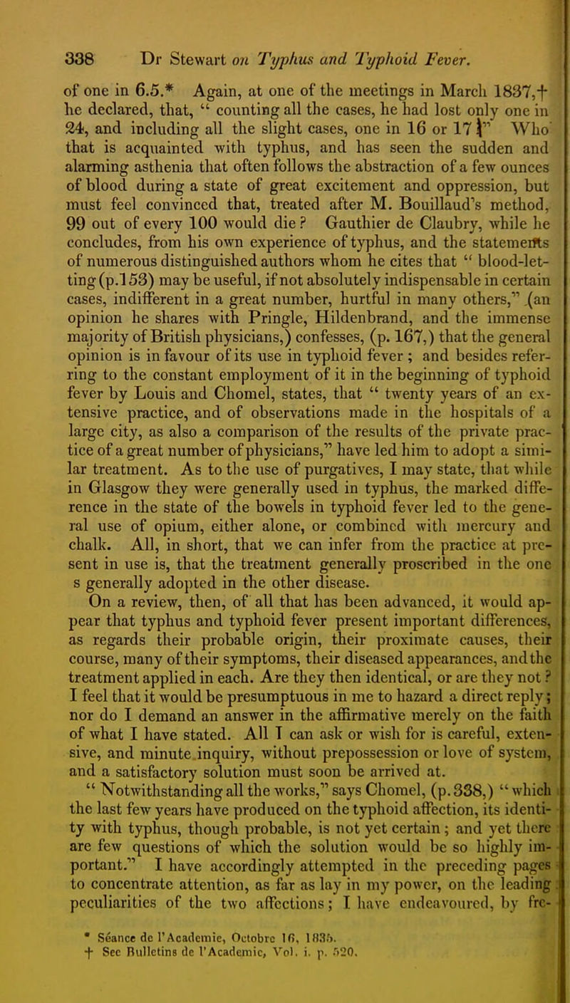 of one in 6,5.* Again, at one of the meetings in March 1837,f he declared, that,  counting all the cases, he had lost only one in 24, and including all the slight cases, one in 16 or 17 Who' that is acquainted with typhus, and has seen the sudden and alarming asthenia that often follows the abstraction of a few ounces of blood during a state of great excitement and oppression, but must feel convinced that, treated after M. Bouillaud's method, 99 out of every 100 would die ? Gauthier de Claubry, while he concludes, from his own experience of typhus, and the statemeifts of numerous distinguished authors whom he cites that  blood-let- ting (p.l 53) may be useful, if not absolutely indispensable in certain cases, indifferent in a great number, hurtful in many others, .(an opinion he shares with Pringle, Hildenbrand, and the immense majority of British physicians,) confesses, (p. 167,) that the general opinion is in favour of its use in typhoid fever ; and besides refer- ring to the constant employment of it in the beginning of typhoid fever by Louis and Chomel, states, that  twenty years of an ex- tensive practice, and of observations made in the hospitals of a large city, as also a comparison of the results of the private prac- tice of a great number of physicians, have led him to adopt a simi- lar treatment. As to the use of purgatives, I may state, that while in Glasgow they were generally used in typhus, the marked diffe- rence in the state of the bowels in typhoid fever led to the gene- ral use of opium, either alone, or combined with mercury and chalk. All, in short, that we can infer from the practice at pre- sent in use is, that the treatment generally proscribed in the one s generally adopted in the other disease. On a review, then, of all that has been advanced, it would ap- pear that typhus and typhoid fever present important differences, as regards their probable origin, their proximate causes, their course, many of their symptoms, their diseased appearances, and the treatment applied in each. Are they then identical, or are they not ? I feel that it would be presumptuous in me to hazard a direct reply; nor do I demand an answer in the affirmative merely on the faith of what I have stated. AH T can ask or wish for is careful, exten- sive, and minute inquiry, without prepossession or love of system, and a satisfactory solution must soon be arrived at.  Notwithstanding all the works, says Chomel, (p. 3S8,)  which the last few years have produced on the typhoid affection, its identi- ty with tjrphus, though probable, is not yet certain; and yet there are few questions of which the solution would be so highly im- portant. I have accordingly attempted in the preceding pages to concentrate attention, as far as lay in my power, on the leading peculiarities of the two affections; I have endeavoured, by frc- • Seance de I'Academie, Oclobrc Ifi, 183.'j. + Sec Bulletins de ['Academic, Vol. i. p. .')20.