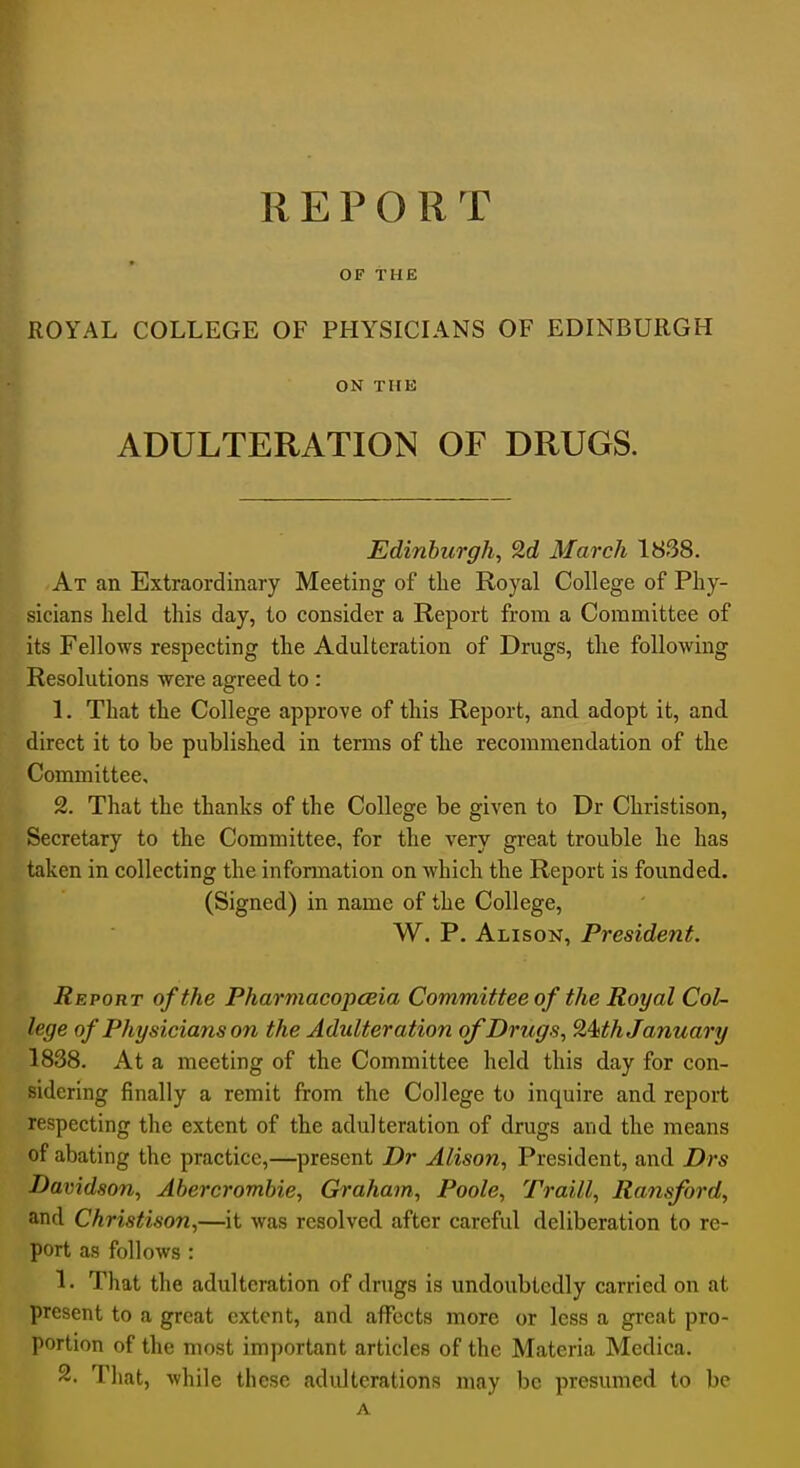 OF THE ROYAL COLLEGE OF PHYSICL^NS OF EDINBURGH ON THE ADULTERATION OF DRUGS. I Edinburgh, 2d March 1838. ' 'At an Extraordinary Meeting of the Royal College of Phy- sicians held this day, to consider a Report from a Committee of its Fellows respecting the Adulteration of Drugs, the following Resolutions were agreed to : \. That the College approve of this Report, and adopt it, and direct it to be published in terms of the recommendation of the Committee, 2. That the thanks of the College be given to Dr Christison, Secretary to the Committee, for the very great trouble he has taken in collecting the information on which the Report is founded. (Signed) in name of the College, W. P. Alison, President. Report of the Pharmacopceia Committee of the Royal Col- lege of Physicians on the Adulteration of Drugs, 9>Mh January 1838. At a meeting of the Committee held this day for con- sidering finally a remit from the College to inquire and report respecting the extent of the adulteration of drugs and the means of abating the practice,—present Dr Alison, President, and Drs Davidson, Abercrombie, Graham, Poole, Traill, Ransford, and Christison,—it was resolved after careful deliberation to re- port as follows : 1. That the adulteration of drugs is undoubtedly carried on at present to a great extent, and affects more or less a great pro- portion of the most important articles of the Materia Medica. 2. Tliat, while these adulterations may be presumed to be A